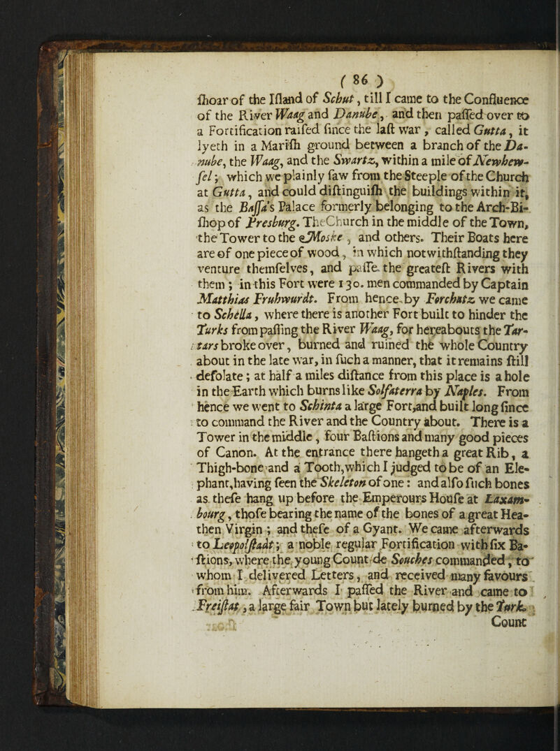 fhoar of the Ifland of Schut, till I came to the Confluence of the Paver Waag and Danube, and then pafledover t?t> a Fortification raifed fince the laft war , called Gutta, it iyeth in a Marifli ground between a branch of the Da¬ nube, the Waag, and the Swartz,, within a mile of Newhew- [el; which we plainly faw from the Steeple of the Church at Gutta, and could diftinguifh the buildings within irt as the Baffa's Palace formerly belonging to the Arch-Bi- fhopof Fresburg. TheChurch in the middle of the Town, the Tower to the ejftoske , and others. Their Boats here are of one piece of wood, in which not withftanding they venture themfelves, and paile. the greateft Rivers with them ; in this Fort were 130. men commanded by Captain Matthias Fruhwurdt. From hence, by Forchatz, we came to Sehella, where there is another Fort built to hinder the Turks from palling the River Waag, for hereabouts the Tar~ i tars broke over, burned and ruined the whole Country about in the late war, in fuch a manner, that it remains ftil! -defolate; at half a miles diftance from this place is a hole in the Earth which burnslike Solfaterraby Naples. From hence we went to Schinta a large Fort,and built long fince to command the River and the Country about. There is a Tower in the middle, four Baft ions and many good pieces of Canon. At the entrance there hangetha great Rib, a Thigh-bone and a Tooth,which I judged to be of an Ele- phant,having feen the Skeleton of one: and alfo fuch bones as thefe hang up before the Emperours Houfe at Laxam- bonrg, thofe bearing the name of the bones of a great Hea- then Virgin ; and thefe ofaGyant. We came afterwards ■ to Leopolfiadt y a noble regular Fortification with fix Ba- ftions, where the young Count de Seuches commanded, .to whom I delivered Letters, and received many favours * from him. Afterwards I patted the River aud came to . Freijlat, a large fair Town but lately burned by the Turk, Count