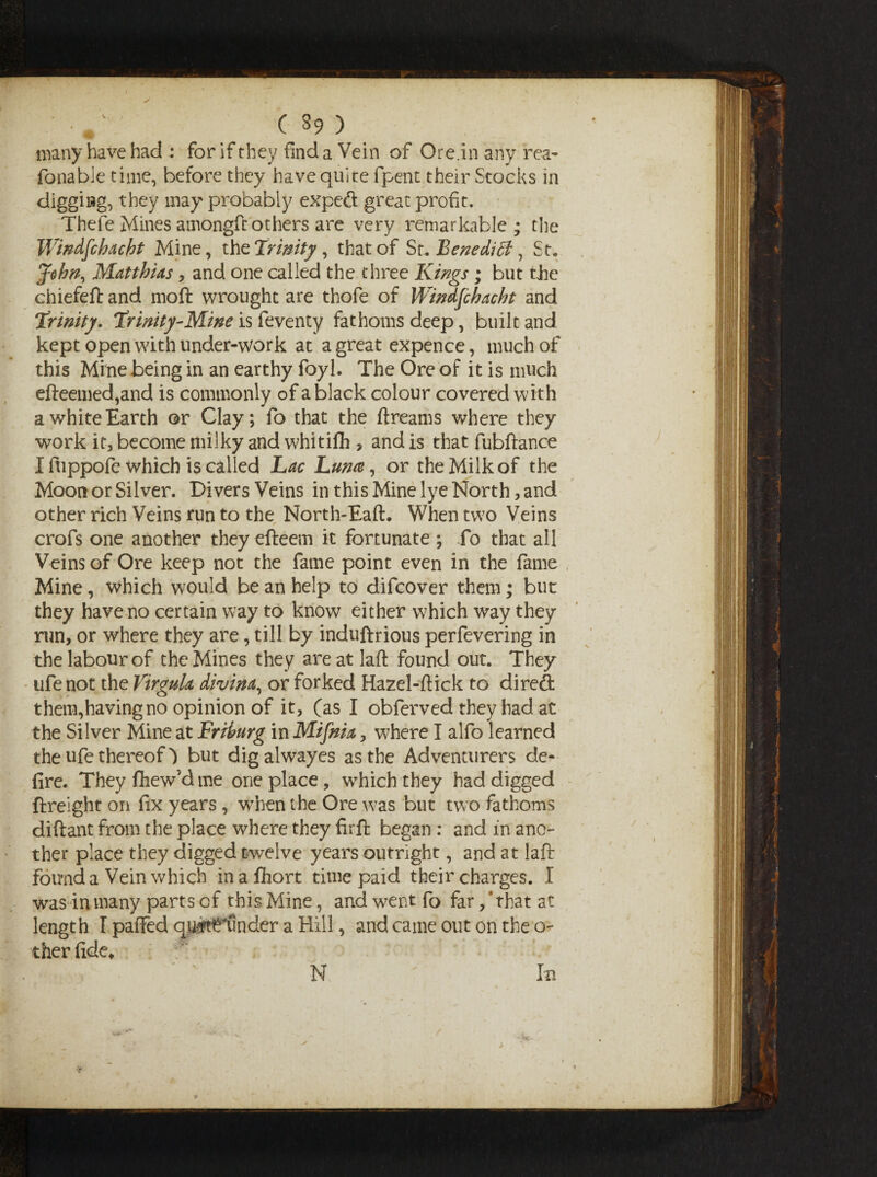 many have had : for if they find a Vein of Ore.in any rea- fonabie time, before they have quite fpent their Stocks in digging, they may probably expeft great profit. Thefe Mines amongft others are very remarkable ; the Windfchacht Mine, the 'trinity, that of Sr. Benedict, St, John, Matthias, and one called the three Kings; but the chiefeft and moft wrought are thofe of Windfchacht and Trinity. Trinity-Mine is feventy fathoms deep, built and kept open with under-work at a great expence, much of this Mine being in an earthy foyl. The Ore of it is much efteemed,and is commonly of a black colour covered with a white Earth or Clay; fo that the ftreams where they work it, become milky and whitifli, and is that fubftance I fu ppofe which is called Lac Luna, or the Milk of the Moon or Silver. Divers Veins in this Mine lye North, and other rich Veins run to the North-Eaft. When two Veins crofs one another they efteem it fortunate ; fo that all Veins of Ore keep not the fame point even in the fame Mine, which would be an help to difcover them; but they have no certain way to know either which way they nan, or where they are, till by induftrious perfevering in the labour of the Mines they are at laft found out. They ufenot the Virgula divina, or forked Hazel-flick to direft them,having no opinion of it, (as I obferved they had at the Silver Mine at Friburg in Mifnia, where I alfo learned the ufe thereof) but digalwayes as the Adventurers de¬ fire. Theyfhew’dme one place, which they had digged ftreight on fix years , when the Ore was but two fathoms diftant from the place where they firft began : and in ano¬ ther place they digged twelve years outright, and at laft found a Vein which inaflhort time paid their charges. I w^as in many parts of this Mine, and went fo far, ‘ that at length I paSTed qj&tffunder a Hill, and came out on the o- ther fide. In N