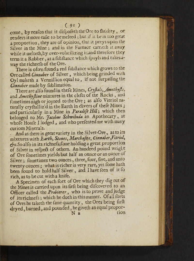 come, by reafon that it difpofeth the Ore to fluidity , or renders it more eafie to be melted; but if it be in too great a proportion, they are of opinion, that it preys upon the Silver in the Mine ; and in the Furnace carnech it away while it melteth,by over-volatilizing it;and therefore they term it a Robber, as a fubftance which lpoyls and takes a- way the richnefs of the Ore. There is often found a red fubftance which grows to the Ore called Cinnaber of Silver, which being grinded with Oylmaketh a Vermillion equal to, if not furpaffing the Cinnaber made by fublimation. There are alfo found in thefe Mines, Cryjlals, Jmethyp, and AmethyJHne mixtures in the clefts of the Rocks , and fometimes nigh or joyned to the Ore; as alfo Vitriol na¬ turally cryftalliz’d in the Earth in divers of thefe Mines ; and particularly in a Mine in Paradife Hill; which then belonged to Mr. Jacobus Scbveiboda an Apothecary, at whofe Houfe I lodged, and who prefented me with many curious Minerals. - And as there is great var iety in the Silver-Ore, as to its mixtures with jbartb, Stones, Marcbajite, Cinnaber,Vitriol, (ire.So alfo in its richnefsjfome holding a great proportion of Silver in refpeft of others. An hundred pound weight of Ore fometimes yields but half an ounce or an ounce of Silver; fometimes two ounces, three, four, five, and unto twenty ounces; what- is richer is very rare, yet fome hath been found to hold half Silver, and I have feen of it fo rich, as to be cut with a knife. A Specimen of each fort of Ore which they dig out of the Mines is carried upon its firft being difeovered to an Officer called the Prebierer , who is to prove and judge of its richnefs; which he doth in this manner. Ofail forts of Ores he taketh the fame quantity, the Ores being firft dry ed, burned, and pounded, he giveth an equal propor- N * don