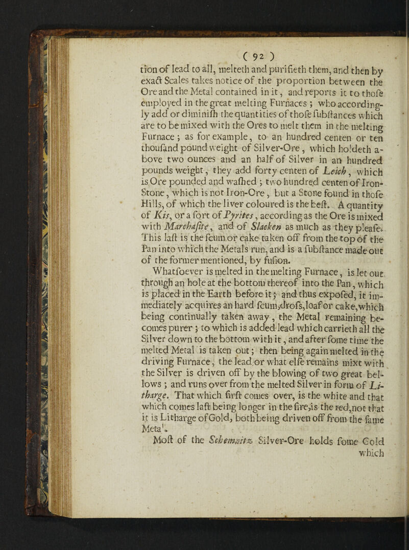 tion of lead to all, melteth and purifieth them, and then by exaft Scales takes notice of the proportion between the Ore and the Metal contained in it, and reports it to thofe employed in the great melting Furnaces ; who according¬ ly add or diminifh the quantities of thofe Jubilances which are to be mixed with the Ores to melt them in the melting Furnace as for example, to an hundred centen or ten thoufand pound weight of Silver-Ore, which holdeth a- bove two ounces and an half of Silver in an hundred pounds weight, they add forty centen of Leich, which is Ore pounded and wafihed *, two hundred centen of Iron- Stone , which is not Iron-Ore, but a Stone found in thofe Hills, of which the liver coloured is the fceft. A quantity of Kisy or a fort of Fy rites, according as the Ore is mixed with Marchajite, and of Slacken as much as they pleafe* This laft is the fcum or cake taken off from the top of the Pan into which the Metals run, and is a fiibftance made out of the former mentioned, by fufion. Whatsoever is melted in the melting Furnace, is let out through an hole at the bottom thereof into the Pan, which is placed in the Earth before it; and thus expofed, it im¬ mediately acquires an hard fcum,drofs,loaf or cake,which being continually taken away, the Metal remaining be¬ comes purer ; to which is added lead which carrieth all the Silver down to the bottom with it, and after fome time the melted Metal is taken out; then being again melted in the driving Furnace, the lead or what elferemains mixt with the Silver is driven off by the blowing of two great bel¬ lows ; and runs over from the melted Silver in form of Li¬ tharge. That wThich firft comes over, is the white and that which comes laft being longer in t he fire,is the red,not that it is Litharge of Gold, both being driven off from the fame Metak Moft of the Schemmt& Silver-Ore holds fome Gold which