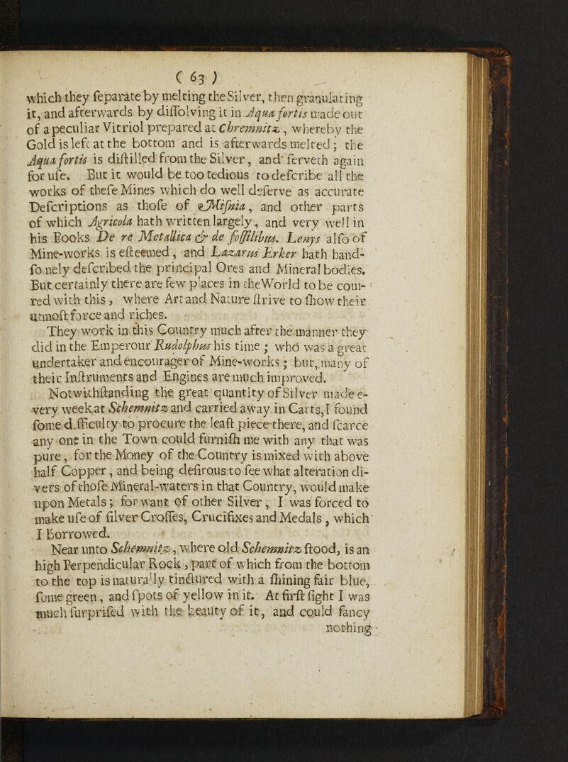 which they feparate by melting the Silver, then granulating it, and afterwards by diffolving it in Jquafortis made out of a peculiar Vitriol prepared at Chrcmnitz, whereby the Gold is left at the bottom and is afterwards melted ; the Jqua fortti is diftilled from the Silver, and' ferveth again for ufe. But it would be too tedious todeferibe all the works of thefe Mines which do welldeferve as accurate Defcriptions as thofe of sEMifnia, and other parts of which Jgricola hath written largely, and very well in his Books De re Metallic a & de fofftltbm. Lenys alfoof Mine-works is efteemed, and Lazarus Erker hath hand- fo.nely defchbed the principal Ores and Mineral bodies. But certainly there are few pUces in theWorld to be corn- red with this, where Art and Nature firive to fihow their utmoft force and riches. They work in this Country much after the manner they did in the Emperour JLudolphus his time ; who was a great undertaker andencourager of Mine-works; but, many of their Inftruments and Engines are much improved. Notwithftanding the great quantity of Silver madec- very weekat Schermitz and carried away in Carts,I found fome difficulty to procure the leaf!: piece there, and fcarce any one in the Town could furnifh me with any that was pure, for the Money of the Country is mixed with above half Copper, and being defirous to fee what alteration di¬ vers of thofe Mineral-waters in that Country, would make upon Metals; for want of other Silver, I was forced to make ufe of filver Croffes, Crucifixes and Medals, which I borrowed. Near unto Schemnitz, where old Schemnitz flood, is an high Perpendicular Rock, part of which from the bottom to the top isnaturady tinftured with a fiiiningfair blue, fome green, and fpots of yellow in it. At firfl fight I was much furprifed with the beauty of it, and could fancy