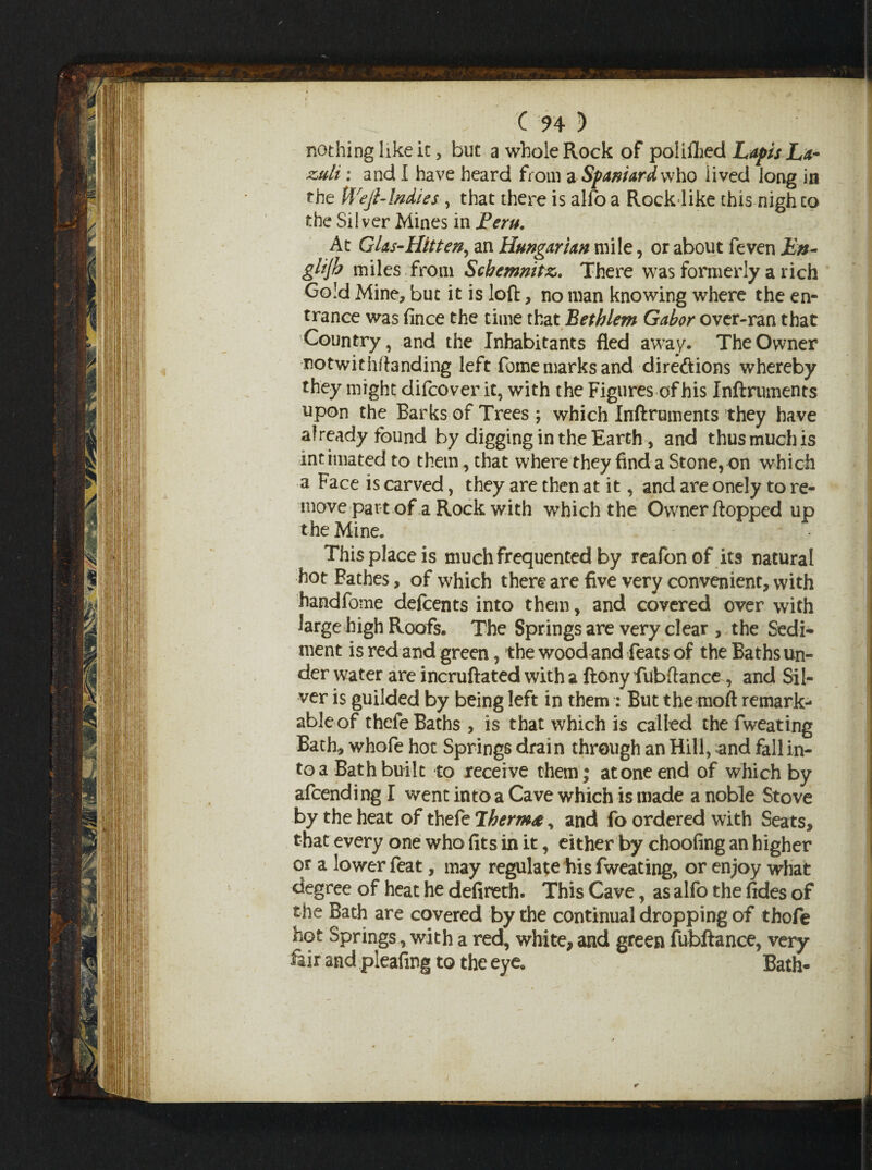 nothing like it, but a whole Rock of poliflied Lapis La- zmU : and I have heard from a Spaniard who lived long in the Wejb Indies , that there is alio a Rock like this nigh to the Silver Mines in JPcru. At GUs-Hitten, an Hungarian mile, or about feven Jin- glijb miles from Scbannitz,. There was formerly a rich Gold Mine, but it is loft, no man knowing where the en¬ trance was fince the time that Eethlem Gabor over-ran that Country, and the Inhabitants fled away. The Owner notwithftanding left fome marks and direftions whereby they might difcover it, with the Figures of bis Inftruments upon the Barks of Trees ; which Inftruments they have already found by digging in the Earth, and thus much is intimated to them, that where they find a Stone, on which a Face is carved, they are then at it, and are onely to re¬ move part of a Rock with which the Owner flopped up the Mine. This place is much frequented by reafon of its natural hot Fathes, of which there are five very convenient, with handfome deftents into them, and covered over with large high Roofs. The Springs are very clear , the Sedi¬ ment is red and green, the wood and feats of the Baths un¬ der water are incruftated with a ftony fubftance, and Sil¬ ver is guilded by being left in them : But the moft remark¬ able of thefe Baths , is that which is called the fweating Bath, whofe hot Springs drain through an Hill, and fall in¬ to a Bath built to receive them; atone end of which by afcending I went into a Cave which is made a noble Stove by the heat of thefe Therm#, and fo ordered with Seats, that every one who fits in it, either by choofing an higher or a lower feat, may regulate his fweating, or enjoy what degree of heat he defireth. This Cave, as alfo the fides of the Bath are covered by the continual dropping of thofe hot Springs, with a red, white, and green fubftance, very fair and pleafmg to the eye* Bath-