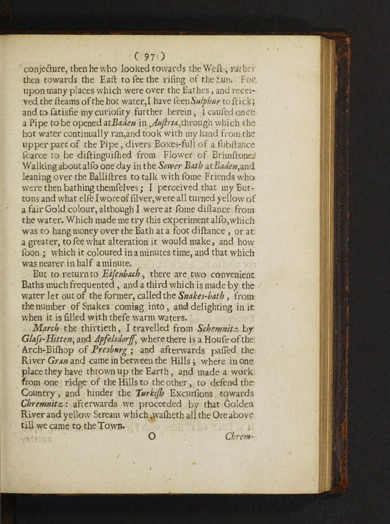 conjecture, then he who looked towards the Weft, rather then towards the Eaft to fee the riling of the fun. For upon many places which were over the Bathes, and recei¬ ved the fleams of the hot water,I have feen Sulphur to flick; and to fatisfie my curiofity further herein, 1 cauied once a Pipe to be opened atBaden in ^Aujlna,through which the hot water continually ran,and took with my hand from the upper part of the Pipe, divers Boxes-full of a fubftance fcarce to be diftinguiftied from Flower of Brimftone. Walking about alfo one day in the Sower Bath atIWr#,and leaning over the Balliftres to talk with fome Friends who were then bathing themfelves; I perceived that my But¬ tons and what elfelworeoffilver,were ail turned yellow of a fair Gold colour, although I were at fome diftance from the water. Which made me try this experiment alfo,which was to hang money over the Bath at a foot diftance , or at a greater, to fee what alteration it would make, and how foon; which it coloured in a minutes time, and that which was nearer in half a minute. But to return to Eifenbach, there are two convenient Baths much frequented , and a third which is made by the water let out of the former, called the Snakes-bath, from the number of Snakes coming into, and delighting in it when it is filled with thefe warm waters. March the thirtieth, I travelled from Schemmtz, by Glafs-Hitten, and 4pfehdorff^ where there is a Houfe of the Arch-Bifliop of Presbnrg; and afterwards pafled the River Gran and came in between the Hills ; where in one place they have thrown up the Earth, and made a work from one ridge of the Hills to the other, to defend the Country, and hinder the Turkifh Excurfions towards Chremnitz: afterwards we proceeded by that Golden River and yellow Stream which „waflieth all the Ore above till we came to the Town. » * O Ckrem* i