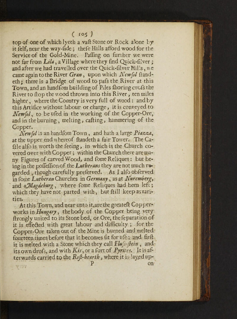 ( *05 ) top of one of which lyeth a vaft Stone or Rock atone by it felf, near the way-fide ; thefe Hills afford wood for the Service of the Gold-Mine. Faffing on further we were not far from Lila, a Village where they find Quick-filver; and after we had travelled over the Quick-filver Hills, vs e came again to the River Gran, upon which New fool fiand- eth; there is a Bridge of wood topafs the River at this Town, and an handfom building of Piles flioring crofs the River to flop the wood thrown into this River, ten miles higher, where the Country is very full of wood : and by this Artifice without labour or charge, it is conveyed to Newfool, to beufed in the working of the Copper-Ore, and in the burning, melting, calling, hammering of the Copper. Newfol is an handfom Town, and hath a large Piazza, at the upper end whereof ftandeth a fair Tower. The Ca¬ ttle al fo is worth the feeing, in which is the Church co¬ vered over with Copper; within the Church there are ma¬ ny Figures of carved Wood, and fome Reliques: but be¬ ing in the pofleffionof the Lutherans they are not much re¬ garded , though carefully preferred. As I alfo obferved in fome Lutheran Churches in Germany, as at Nuremberg, ' and ^Magdeburg, where fome Reliques had been left; which they have not parted with, butftill keep as rari¬ ties. At this Town, and near unto it,are the greateft Copper- works in Hungary, the body of the Copper being very flrongly united to its Stone bed, or Ore, thefeparation of it is .effe&ed with great labour and difficulty ; for the Copper-Ore taken out of the Mine is burned and melted four teen times before that it becomes fit for ufe; and fir/l it is melted with a Stone which they call Flujbflein , and its owm drofs, and with Kis, or a fort of Pyrites. It is af¬ terwards carried to the Rojl-hearth, where it is layfled up- P on ’* -
