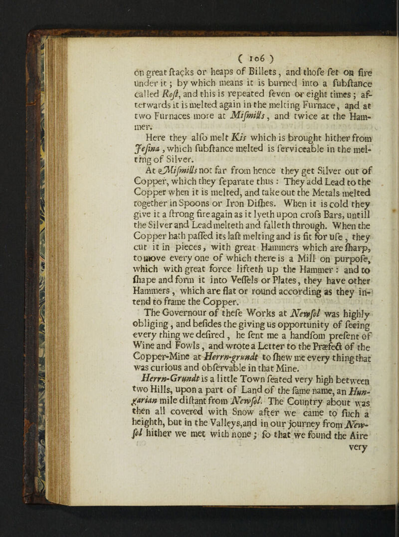 on great ftagks or heaps of Billets, and thofe fee on fire under it; by which means it is burned into a fubftance called Rofi, and this is repeated feven or eight times ; af¬ terwards it is melted again inthe melting Furnace, and at two Furnaces more at Mifmills, and twice at the Ham¬ mer. Here they alfo melt Kis which is brought hither from Jefim , which fubftance melted is ferviceable in the mel¬ ting of Silver. At ^Mifmills not far from hence they get Silver out of Copper, which they feparate thus: They add Lead to the Copper when it is melted, and takeout the Metals melted together in Spoons or Iron Diflies. When it is cold they give it a ftrong fire again as it lyeth upon crofs Bars, untill the Silver and Lead melteth and falleth through. When the Copper hath palled its laft melting and is fit for ufe, they cut it in pieces, with great Hammers which areIharp, to move everyone of which there is a Mill on purpofe, which with great force lifceth up the Hammer: and to fliape and form it into Veflels or Plates, they have other Hammers, which are flat or round according as they in¬ tend to frame the Copper. The Governour of thefe Works at Nevefol was highly obliging, and befides the giving us opportunity of feeing every thing we defired , he fent me a handfom prefent of Wine and Fowls, and wrote a Letter to the Pra?fe& of the Copper-Mine at Herrn-grundt to fhew me every thing that was curious and obfervable in that Mine. Herrn-Grundtis a little Town feated very high between two Hills, upon a part of Land of the fame name, an Hun- garun mile diftant from Newfol. The Country about was then all covered with Snow after we came to fuch a heighth, but in the Valleys,and in our journey fromJVew- fol hither we met with none; fo that we found the Aire very