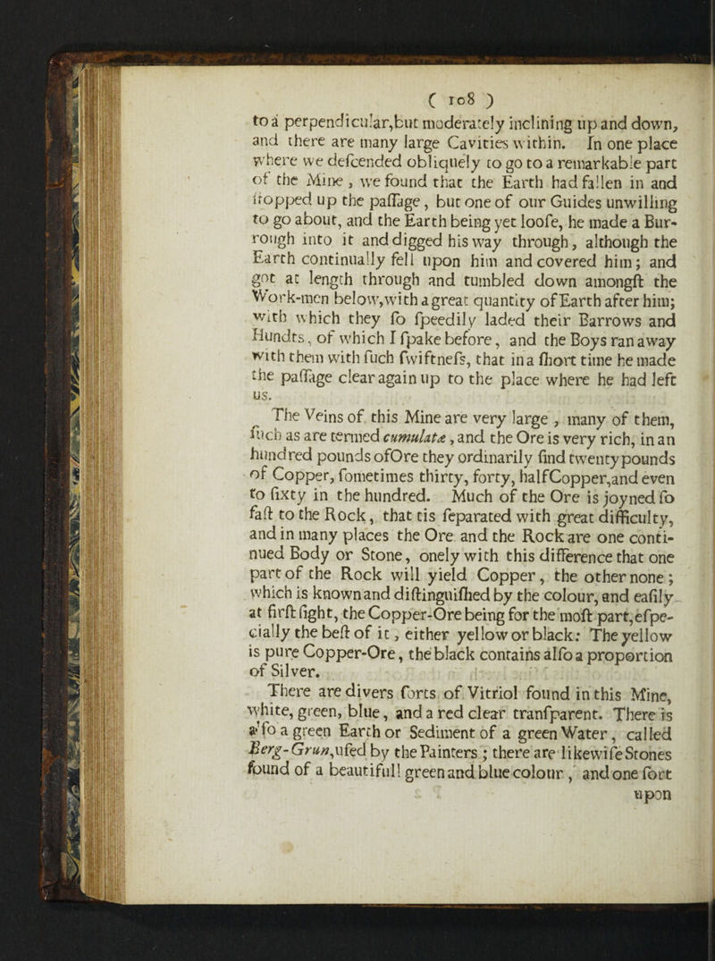 C r.°8 ) to a perpendicular,but moderately inclining up and down, and there are many large Cavities within. In one place where we defcended obliquely to go to a remarkable part of the Mine , we found that the Earth had fallen in and 1 topped up the paffage, but one of our Guides unwilling to go about, and the Earth being yet loofe, he made a Bur- rough into it and digged his way through , although the Earth continually fell upon him and covered him; and got at length through and tumbled down amongft the Work-men be!ow,withagreat quantity of Earth after him; with which they lb fpeedily laded their Barrows and Hundts, of which I fpake before, and the Boys ran away with them with fuch fvviftnefs, that in a Abort time he made the paffage clear again up to the place where he had left us. •• * • • «* * 1 • * * w '4 ■- The Veins of this Mine are very large , many of them, fuch as are termed cumulate, and the Ore is very rich, in an hundred pounds ofOre they ordinarily find twenty pounds of Copper, fometimes thirty, forty, half Copper,and even to fixty in the hundred. Much of the Ore is joyned fo faff to the Rock, that tis feparated with great difficulty, and in many places the Ore and the Rock are one conti¬ nued Body or Stone, onelywith this difference that one part of the Rock will yield Copper, the other none; which is known and diftinguiflied by the colour, and eafily at firft fight, the Copper-Ore being for the moft part, efpe- cially the beft of it, either yellow or black: The yellow is pure Copper-Ore, the black contains alfo a proportion of Silver. There are divers forts of Vitriol found in this Mine, white, green, blue, and a red clear tranfparent. There is aTo a green Earth or Sediment of a green Water, called fyrg-Grun, u fed by the Painters ; there are likewife Stones found of a beautiful! green and blue colour , and one fort upon