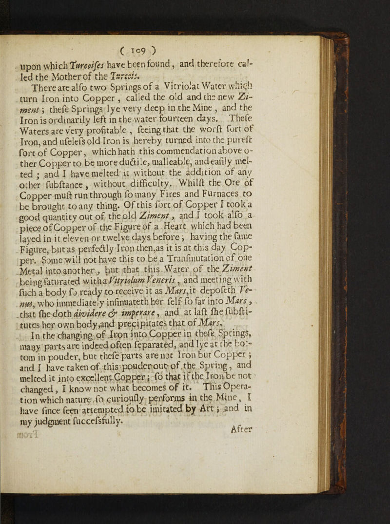 upon which Timoifes have been found, and therefore cal¬ led the Mother of the Iuresis. There are alfo two Springs of a Vitriolat Water whkjh turn Iron into Copper, called the old and the new Zi- ment; thefe Springs lye very deep in the Mine , and the Iron is ordinarily left in the water fourteen days. Thefe Waters are very profitable , feeing that the worft fort of Iron, and ufelefsold Iron is hereby turned into the pureft fore of Copper, which hath this commendation above o~ ther Copper to bemoreduftile, malleable, andeaiily mel¬ ted ; and I have melted it without the addition of any other fubftance, without difficulty. Whilft the Ore of Copper muff run through fo many Fires and Furnaces to be brought to any thing. Of this fort of Copper I took a good quantity out of theold Ziment, and I took alfo a- piece of Copper of the F igure of a Heart which had been layed in it eleven or twelve days before; having the fame Figure, but as perfeftly Iron then,as it is at this day Cop¬ per. Some will not have this to be a Tranfmutation of one Metal into another , but that this Water of tho Ziment being faturated witha Vitriolurn Veneris, and meeting with fuch a body fi> ready to receive it as Mars,it depofetb Ve¬ rna, who immediately infmuateth her felf fo far into Mars, . that flie doth dividere & imperare, and at laft fhe fubfti- tutes her own body,and precipitates that of Mars, In the changing of Iron into Copper in thefe Springs, maoy parts are indeed ofeep feparated, and lye at the bo> tom in pouder, but thefe parts are not Iron but Copper , and I havetakenof this pouder out-of. the Spring, and melted it into excellent Copper; fo that it the Iron be not changed, I know not what becomes of it. This Opera¬ tion which nature, fo curioufly performs in the Mine, l have fince feen attempted to be imitated by Art; and in my judgment fuccefsfully. After