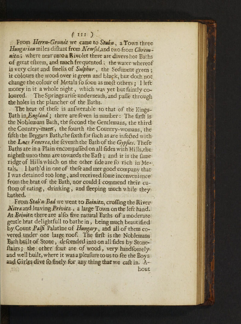 From Ilerrn-Grundt we came to Stubn, a Town three Hungarian miles diftant from Newfil,znd two .from Chrem- nitz; where near unto a Rivolet there are divers hot Baths of great efteem, and much frequented, the water whereof is very clear and fmells of Sulphur, the Sediment green ; it colours the wood over it green and black, but doth not change the colour of Metals fo boon as moft others ; 1 left money in it a whole night, which was yet but faintly co¬ loured. The Springs arife underneath, and pafie through the holes in the plancher of the Baths. The heat of thefe is anfwerable to that of the Kings- Bath in .England,; there are feven in number: The firft is the Noblemans Bath, the fecond the Gentlemans, the third the Country-mans, the fourth the Country-womans, the fifth the Beggars Bath,the fixth for fuch as are infected with the Lues Venerea,the feventh the Bath of the Gypfies. Thefe Baths are in a Plain encompaffed on all fides with Hil!s,the nigheft unto them are towards the Ball ; and it is the fame ridge of Hills which on the other fideare fo rich in Me¬ tals, 1 bath’d in one of thefeand met good company that I was detained too long, and received fome inconvenience from the heat of the Bath, nor could I commend their cu- ftorn of eating, drinking , andfleeping much while they bathed. From Stab'nBad we went to Boinitz, eroding the River Nitra and leaving Privitz, a large Town on the left hand. At Boinitz there are alfo five natural Baths of a moderate gentle heat delightfull to bathe in, being much beautified by Count Paiji Palatine of Hungary , and all of them co¬ vered under one large roof. The firft is the Noblemans Bath built of Stone, defeended into on all fides by Stone-' ftairs; the other four are of wood, very handfbmely and well built, where it was a pleafure to us to fee the Boys and Girins dive fo finely for any thing thar we call in. A- bout