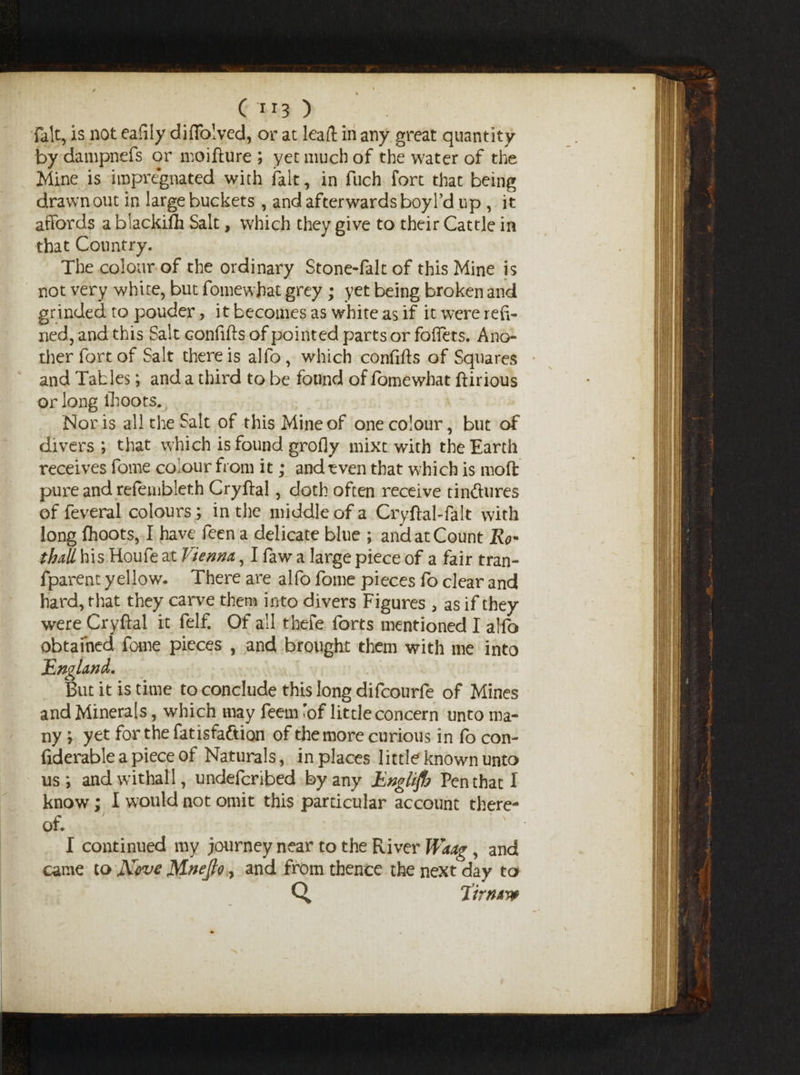 ( *r3 ) fait, is not eafily diftolved, or at leaft in any great quantity by dampnefs or moifture ; yet much of the water of the Mine is impregnated with fait, in fuch fort that being drawn out in large buckets , and afterwards boyl’d up , it affords a biackifti Salt, which they give to their Cattle in that Country. The colour of the ordinary Stone-falt of this Mine is not very white, but fomewhat grey ; yet being broken and grinded to pouder, it becomes as white as if it were refi¬ ned, and this Salt confifts of pointed parts or foffets. Ano¬ ther fort of Salt there is alfo, which confifts of Squares and Tables; and a third to be found of fomewhat ftirious or long lhoots. Nor is all the Salt of this Mine of one colour, but of divers; that which is found grofly mixt with the Earth receives fome colour from it; and even that which is moft pure and refembleth Cryftal, doth often receive tinftures of feveral colours ; in the middle of a Cryftal-falt with long fhoots, I have feen a delicate blue ; and at Count Ro* thall his Houfe at Vienna, I faw a large piece of a fair tran- fparent yellow. There are alfo fome pieces fo clear and hard, that they carve them into divers Figures , as if they were Cryftal it felf. Of all thefe forts mentioned I alfo obtained fome pieces , and brought them with me into England, But it is time to conclude this long difcourfe of Mines and Minerals, which may feem lof little concern unto ma¬ ny ; yet for thefatisfaftion of the more curious in fo con- fiderable a piece of Naturals, in places little known unto us; andwithali, undefcribed by any jUnglifb Pen that I know; I would not omit this particular account there¬ of. • I continued my journey near to the River Waag , and came to Kove Mnejlo, and from thence the next day to Q Virmvt \