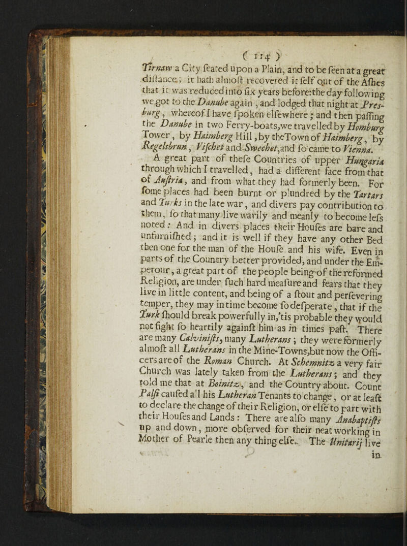 ! C rr* )•' . , ; Tirnavc a City feared upon a Plain, and to be feen at a great .difiance; it bach almoft recovered it felf o.ut of the Afhes that it was reduced into fix years before:the day following we got to the Danube again , and lodged that night at JPres- bmg, whereof I have fpo ken el fe where ; and then paffing the Danube in two Ferry-boats, we travelled by Horn burg Tower, by Haimberg Hill, by theTown of Haimberg, by Aegelsbrtm, Vifchei d.nd.Srvecbet,dX\d fb came to Vienna. A great part of thefe Countries of upper Humaria through which I travelled, had a different face from that of Jujiria, and from what they had formerly been. For fome places had been burnt or plundred by the Tartars and Turks in the late war, and divers pay contribution to them, fo that many live warily and meanly to become lefs noted; And in divers places their Houfes are bare and nnfarniflied ; and it is well if they have any other Bed then one for the man of the Houfe and his wife. Even in parts of the Country better provided, and under the £m- perour, a great part of the people being of the reformed Religion, are under fuch hard meafure and fears that they live in little content, and being of a ftout and perfevering temper, they may in time become fodefperate, that if the Turk fhould break powerfully in/cis probable they \yould not fight fo heartily againft him as in times paft. There are many Caivinijis5 many Lutherans \ they were formerly almoft all Lutherans in the Mine-Towns,but now the Offi¬ cers are of the Rowan Church. At Schemnitz> a very fair Church was lately taken from the Lutherans; and they told me that at Boimtz,, and the Country about. Count Palfi caufed aft his Lutheran Tenants to change, or at Jeaft to declare the change of their Religion, or elfe to part with their Houfes and Lands : There arealfo many Jnabaptiffs up and down, more obferved for their neat working in Mother of Pearle then any thing elfe. The Unitarij live * • • ' in.