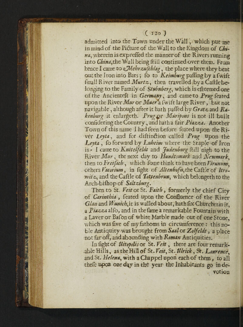 admitted into the Town under the Wall, which put me in mind of the Fifture of the Wall to the Kingdom of Chi¬ na, wherein is exp retted the manner of the Rivers running into China,the Wall being Kill continued over them. From hence I came to ^jMehrzuJ'chlag, the place where they beat out the Iron into Bars; fo to Keimburg palling by a fwifc final 1 R iver named Murtz, then travelled vby a Cattle be¬ longing to the Family of Stubnberg, which is efteemedone of the Ancienteft in Germany, and cameto Frug feated upon the River Mur or Muer a fwift large River, but not navigable, although after it hath patted by Gratz and Ra- kenburg it enlargeth. Prague Murifons is not ill built confidering the Country, and hath a fair Piazza. Another Town of this name I had feen before feated upon the Ri¬ ver Leyta, and for diftinftion called Prug upon the jLeyte , fo forward by Luheim where the Staple of Iron is- I cameto Knitelfeldt and Judenburg ft ill nigh to the River Mur, the next day to Hundtsmark and Kevomarlc, then to Freifach, which fome think to have been Virunum, Others Vacorium, in fight of Jltenhofn,the Caftle of ltro- rvitz, and the Caftle of 1’ottenbrun, which belongeth to the Arch-bifliop of Saltzburg. Then to St. Veit or Sr. Faith, formerly the chief City of Carinthia > feated upon the Confluence of the River Gian and Wunick,it is walled about, hath fix Cburchesin it, a Piazza alfo, and in the fame a remarkable Fountain with .a Laver or Bafon of white. Marble made out of one Stone, which was five of mv fathoms in circumference : this no- «r ble Antiquity w7as brought from Saalor Zolfeldt , a place not far off, and abounding with Roman Antiquities. In fight of Hit of olis or St. Veit, there are four remark¬ able Hills, as the Hill of St. Veit, St.Ulrick, St. Laurence, and St. Helena, with a Chappel upon each of them, to all thefeupoa one day in the year the Inhabitants go in de¬ votion
