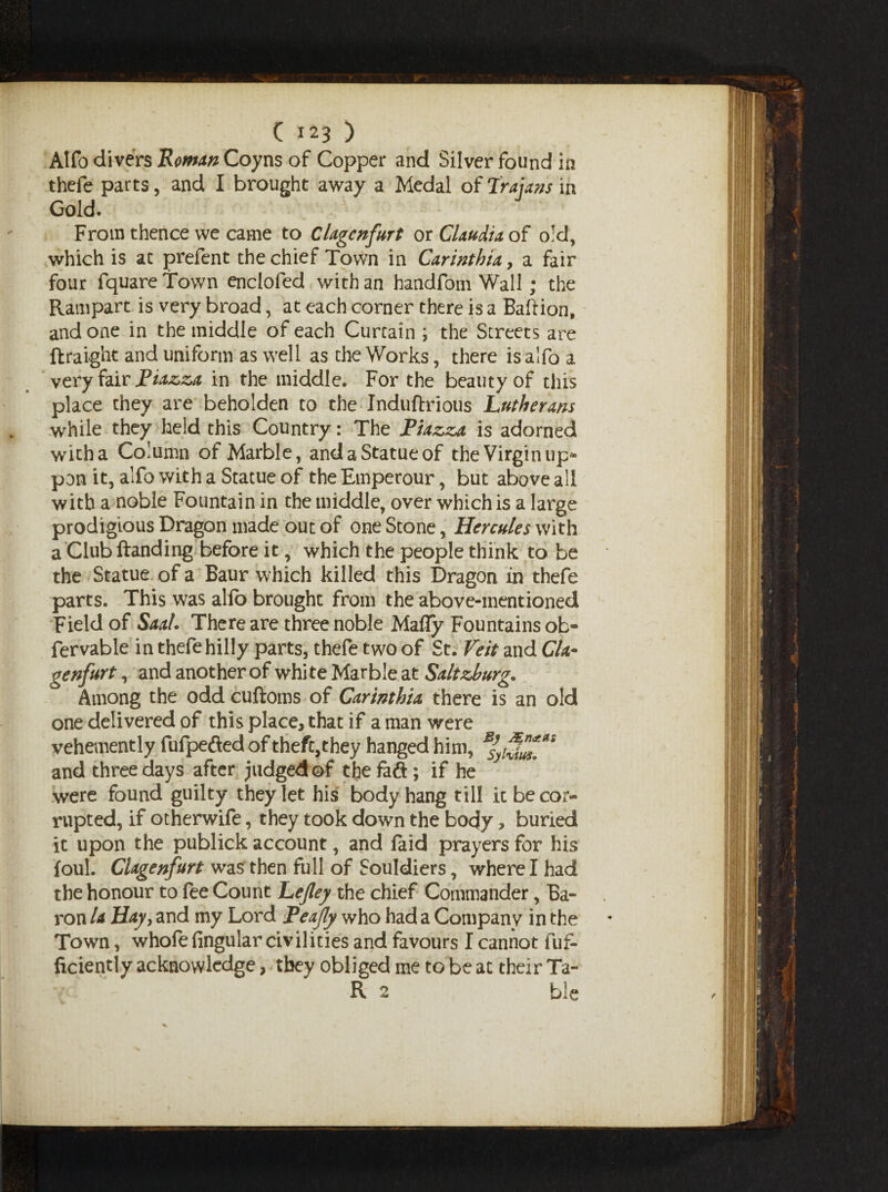 Alfo divers 'Romm Coyns of Copper and Silver found in thefe parts, and I brought away a Medal of Trajans in Gold. From thence we came to Clagcnfurt or Claudia of old, which is at prefent the chief Town in Carinthia y a fair four fquareTown enclofed with an handfom Wall; the Rampart is very broad, at each corner there is a Ballion, and one in the middle of each Curtain \ the Streets are ftraight and uniform as well as the Works, there is alfo a very fair Tiazza in the middle. For the beauty of this place they are beholden to the Induftrious Lutherans while they held this Country: The Piazza is adorned with a Column of Marble, and a Statue of the Virgin up- pon it, alfo with a Statue of the Emperour, but above all with a noble Fountain in the middle, over which is a large prodigious Dragon made out of one Stone, Hercules with a Club Handing before it, which the people think to be the Statue of a Baur which killed this Dragon in thefe parts. This was alfo brought from the above-mentioned Field of Saal. There are three noble Mafly Fountains ob- fervable in thefe hilly parts, thefe two of St. Veit and Cla~ genfurt, and another of whi te Marble at Saltzburg. Among the odd cuftoms of Carinthia there is an old one delivered of this place, that if a man were vehemently fufpefled of thefqthey hanged him, and three days after judged of the faft; if he were found guilty they let his body hang till it be cor¬ rupted, if otherwife, they took down the body > buried it upon the publick account, and faid prayers for his foul. Clagenfurt was then full of Souldiers, where I had the honour to fee Count Lejley the chief Commander, Ba¬ ron la Hay, and my Lord Peajly who had a Company in the Town, whofe fingular civilities and favours I cannot fuf- ficiently acknowledge, they obliged me to be at their Ta¬ ll 2 ble