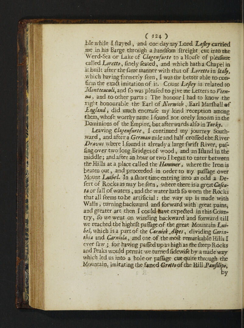 C ) i>!e while I flayed , and one day my Lord Lejley carried me in his Barge through a handfom ftreight cue into the Werd-Sea or Lake of Clagenfurte to aHoufe of pieafure called Loretto, finely feated, and which hath a Chapel in it .built after the fame manner with that of Loretto in Italy, which having formerly feen, I was the better able to con¬ firm the exaft imitation of it. Count Lejley is related co Mont ecus ulj and fo was pleafed to give me Letters to Vten- and toother parts : The honour I had to know the right honourable the Earl of Norwich , Earl Marshall LnglanA, did much encreafe my kind reception among then), whofe worthy name I found not onely known in the Dominions of the Empire, but afterwards alfo in Lttrl\y. Leaving Clagenfurte, I continued my journey South¬ ward , and after a German mile and half crofted the River Dr&vus where I found it already a large fwift River, paf- j£ng over two long Bridges of wood, and an Ifland in the middle; and after an hour or two I began to enter between the Hills at a place called the Hammer> where the Iron is beaten out, and proceeded in order to my paflage over Mount LttibeL In a fhort time entring into as odd a De¬ fer t of Rocks as may be feen, where there is a great Cafe a- ta or fall of waters, and the water hath fo worn the Rocks that all feems to be artificial: the way up is made with Walls, turning backward and forward with great pains, and greater art then I could have expe&ed in this Coun¬ try, fo we went on winding backward and forward till we reached the higheft paflage of the great Mountain Lm- hel, which is a part of the Car nick Jlfes, dividing Gann- thia and Carniola, and one of the mo ft remar kable Hills I ever faw; for having paffed up as high as the fteep Rocks and Peaks would permit we turned fidewile by a made way which led us into a hole or paflage cut quite through the Mountain, imitating the famed Grtftoof the Hill Lanfilrpe, ; by