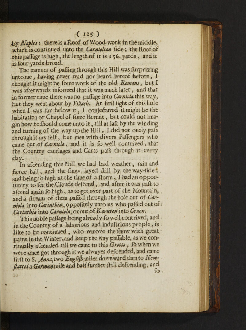 *>y Naples: there is a Roof of Woodwork in the middle, which is continued unto the C&rnUliw fide *, the Roof of tins paflage is high, the length of it is 156. yards , and it 15 four yards broad. The manner of parting through this Hill was furprizing untome, having never read nor heard hereof before, I thought it might be fome work of the old Romans, but I was afterwards informed that it was much later, and that in former time there was no palTage into Carnioia this way, but they went about by Villacb. At firft fight of this hole when I was far below it, I conje&ured it might be the habitation or Chapel of fome Hermit, but could not ima- gin how hefhould come unto it, till at laft by the winding and turning of the way up the Hill > I did not oneiypafs through it my felf, but met with divers Fartengers who came out of CarnioU, and it is fo well contrived , that the Country carriages and Carts pals through it every day. In afeending this Hill we had bad weather, rain and fierce hail, and the fnow. layed foil by theway-fide5 and being fo high at the time of a ftorm, I had an oppor¬ tunity to fee the Clouds defeend, and after it was paft to afeend again fo high, as to get over part of the Mountain, and a ft ream of them palled through the hole out of Car- nioU into Carinthia, oppofitely unto us who parted out of Carinthia into Camiola, or out of Karnten into Craen. This noble paflage being already fo well contrived, and in the Country of a laborious and induftrious people, is like to be continued , who remove the fnow with great pains in the Wint-er,and keep the way paflable, as we con¬ tinually afeended till we came to this Grotto, fo when we were once got through it. we alwaves defeended, and came firft to S. Jtnnapwo English miles downward then to New- ftatteU Germamfe and half further ft ill defending, and