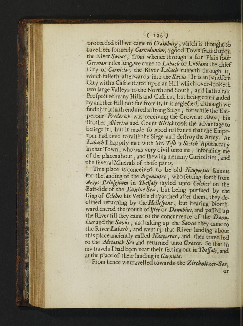 ( 12 6 ) proceeded till we came to Crainburg , which is thought to have been formerly Carnodumm, a good Town feated upon the River Savus, from whence through a fair Plain four German miles long,we came to Labacb or Lubiana the chief City of Carniola) the River Labach runneth through it which falleth afterwards inco; the Savus It is an bandfom City vvith a Caftle feated upon an Hill which over-looketh two large Valleys to the North and South, and hath a fair Profpeft of many Hills and Caftles, but being commanded by another Hill not far from it, it is negleded, although we find that it hath endured a flrong Siege, for while the Em- perour Frederick was receiving the Crown at Aken, his Brother jilbertus and Count Ulricktook the advantage to befiege it, but it made fo good refiftance that the Empe- Tour had time to raife the Siege and deftroy the Army. At Labach I happily met with Mr. Tofb a Scotch Apothecary in that Town, who was very civil unto me, informing me of the places about, andfhewing me many Curiofities, and rthe feveral Minerals of thofe parts. This place is conceived to be old Naufortus famous for the landing of the Argonautes , who fetting forth from Argos Felafgicum in Lheffaly fayled unto Colchos on the Eaft-fideof the Euxine Sea, but being purfued by the King of Colchos his VefTels difpatched after them, they de¬ clined returning by the Hellefpont, but bearing North¬ ward entred the mouth of ljler or Danubius, and pafTcd up the River till they came to the concurrence of the Danu- bius and the Savus, and taking up the Savus they came to the River Labach, and went up that River landing about this place anciently called Nauyortus, and then travelled to the Adriatick Sea and returned unto Greece. So that in my travels I had been near their fetting out in Theffaly^ and at the place of their landing in Carniola. 5 From hence we travelled towards the Zirchnttzer-See, or w-4