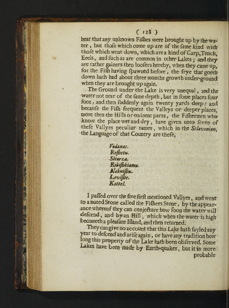 hear that any unknown Fillies were brought up by the wai¬ ter, but thofe which come up are of the fame kind with thofe which went down, which area kind of Carp,Tench, Eeels, andfuchasare common in other Lakes; and they are rather gainers then loofers hereby, when they came up, for the Filh having fpawned before > the frye chacgoeth down hath had about three months growth under-ground when they are brought up again. The Ground under the Lake is very unequal, and the water not near of the fame depth, but in fome places four foot, and then fuddenly again twenty yards deep; and becaufe the Filh frequent the Valleys or deeper places, more then the Hills or eminent parts, the Filhermen who know the place wet and dry, have given unto feven of thefe Vallyes peculiar names, which in the Sclavonic ' the Language of that Country are thefe, \ ' Vidanas. RejhetU' StttrzA. RiUJbkhtma* ■ Ndkntffiu. Levijhe. Kotul. \ • <7 I paffed over the five fir# mentioned Vallyes, and went ito a noted Stone called the Filhers Stone, by the appear¬ ance whereof they can conjecture how foon the water will defcend, and by an Hill, which when the water is high becometh a plealant Ifland- and then returned. They can give no account that this Lake hath fayled any year to delcend and arife again, or have any tradition how ong this property of the Lake hath been obferved. Some Laites have been made by Earth-quakes, but it is more probable