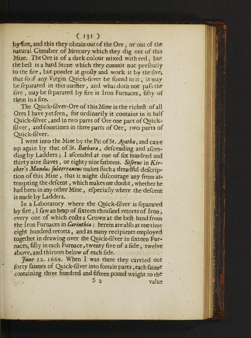 by^fire, and this they obtain out of the Ore, or out of the natural Cinnaber of Mercury which they dig out of this Mine. The Ore is of a dark colour mixed with red, but the bell: is a hard Stone which they commit not presently to the fire, but ponder it grofly and work it by the five* that fo if any Virgin Quick-iiiver be found in it, it may befeparated in this manfier, and whac doth not pafs the five , may be feparated by fire in Iron Furnaces, fifty of them in a fire. The Quick-filver-Ore of this Mine is the richeft of all Ores I have yet feen, for ordinarily it contains in it half Quick-filver, and in two parts of Ore one part of Quick- filver, andfometimes in three parts of Ore, two parts of Quick-filver. I went into the Mine by the Pit of St. Jgatha, and came up again by that of St. Barbara,, defcending and amen¬ ding by Ladders ; I afcendcd at one of fix hundred and thirty nine ftaves, or eighty nine fathoms. Siferus in Kir- chers Mundus fubterraneus makes fuch a dreadful defcrip- tion of this Mine, that it might difcourage any from at¬ tempting the defcent, which makes me doubt, whether he ' had been in any other Mine, efpecially where the defcent is made by Ladders. In a Laboratory where the Quick-filver is feparated by fire, 1 faw an heap of fixteen thoufand retorts of Iron, every one of which cofts a Crown at the beft hand from the Iron Furnaces in Gartnthia : herein are alfo at one time eight hundred retorts, and as many recipients employed together in drawing over the Quick-filver in fixteen Fur¬ naces, fifty in each Furnace, twenty five of a fide, twelve above, and thirteen below of each fide. June 12. 1669. When I was there they carried out forty faumes of Quick-filver into forrain parts ,each faume ' containing three hundred and fifteen pound weight to the S 2 value