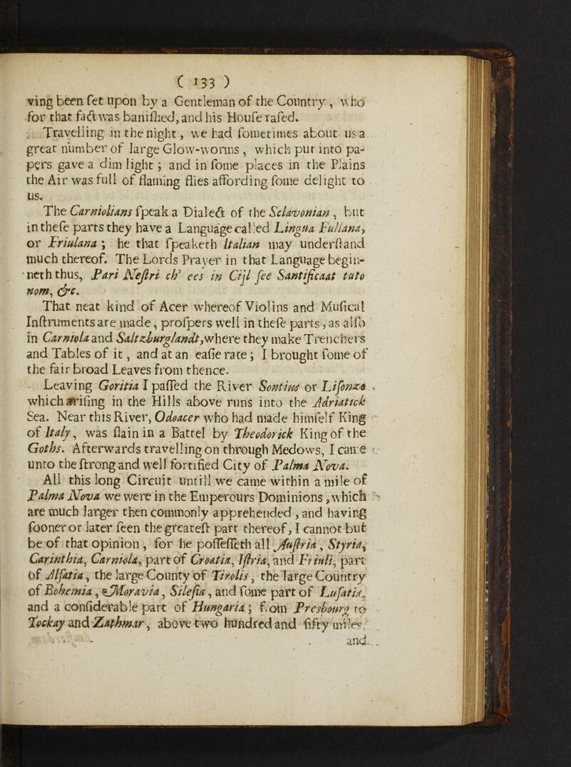 ving been fet upon by a Gentleman of the Country, who for that fa(lwas banifhed,andhis Houferafed. . Travelling in the night, we had fometimes about us a great number of large Glow-worms , which pur into pa¬ pers gave a dim light; and in fome places in the Plains the Air was full of flaming flies affording fome delight to us. The Carniolians fpeak a Dial eft of the Sclavonian , but in thefe parrs they have a Language called Lingua Fullana, or Friulana \ he that fpeaketh Italian may underhand much thereof. The Lords Prayer in that Language begin- neth thus, Pari Nejlri ch; ees in Cijl fee Santijicaat tuto nom, &c. That neat kind of Acer whereof Violins and Mu flea l Inftruments are made, profpers well in thefe parts, as alfo in CarmoU and Saltzburglandt >where they make Trenchers and Tables of it, and at an eafie rate; I brought fome of the fair broad Leaves from thence. Leaving Gorina I pafled the Paver Sontius or Lifonzt « which arrifing in the Hills above runs into the Adriatick Sea. Near this River, Odoacer who had made himfelf King - of Italy, was flain in a Battel by Theodor ick King of the Goths. Afterwards travelling on through Medows, I came i unto the ftrong and well fortified City of Palma Nova. All this long Circuit untill we came within a mile of Palma Nova we were in the Emperours Dominions, which are much larger then commonly apprehended , and having fooneror later feen thegreateft part thereof, I cannot but be of that opinion , for he poffefleth all ^Juflria, Styria, Carinthia, Carniola, part of Croatia, IJlria, and Friuli, parti of Alfatia, the large County of Tirolis, the large Country of Bohemia, ^Moravia, Siiefia, and fome part of Lnfatia* and a confiderable part of Hungaria ; f.otn Pre showy to Tockay and Zathmar, above two hundred and fifty miles, ■ . and...