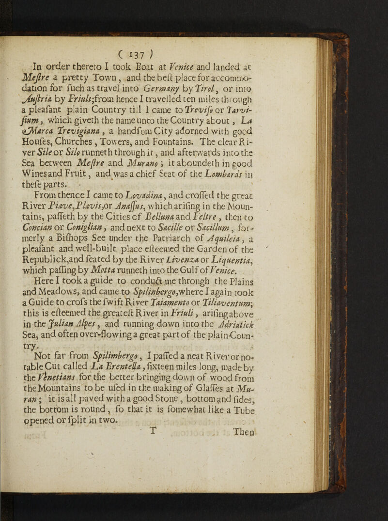 ( *37 ) In order thereto I took Boat at Venice and landed at Mejlre a pretty Town, .and the beft place for accommo¬ dation for fuch as travel into Germany by Tirol 9 or into j{ujlria by Friuli;from hence I travelled ten miles through a pleafant plain Country till 1 came to Trevifi or Tarvi- fium, which giveth the name unto the Country about, La sjMorca Trevigiano,, a handfom City adorned with goed Houfes, Churches , Towers, and Fountains. The clear Ri¬ ver Sile or Silo runneth through it, and afterwards into the Sea between Me [Ire and Murano '> it aboundeth in good Wines and Fruit, and was a chief Seat of the Lombards in thefe parts. From thence I came to Lovadina, and crofted the great River Fiave,Flavis,or Jnaffus, w;hich arifing in the Moun¬ tains, pafteth by the Cities cf Felluna and Feltre, then to Concian or Coniglian, and next to Sacille or Sacillum, for¬ merly a Bifhops See under the Patriarch of Aquileia, a pleafant and well-built place efteemed the Garden of the Republick,and feated by the River Livenza or Liquentia, which palling by Motto runneth into the Gulf of Venice. Here I took a guide to conduft me through the Plains and Meadows, and came to SfiIinbergo7where I again took a Guide to crofs the fwift River Taiamento or Tiliaventum; this is efteemed the greateft River in Friuli, arifing above in tht Julian Jlpes, and running down into the Jdriatick Sea, and often over-flowing a great part of the plainCoun- try. * Not far from Spilimbergo, I patted a neat River or no¬ table Cut called La Brentella, fixteen miles long, made by the Venetians for the better bringing down of wood from the Mountains to be ufed in the making of Glaftes at Mu- ran; it is all paved with a good Stone, bottom and fides, the bottom is round, fo that it is fomewhat like a Tube opened or fplit in two. Then T