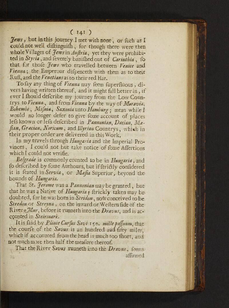 Jews y but in this journey I inet with none, or fuch as I could not well diftinguifh , for though there were then whole Villages of Jews in Aujiria, yet they were prohibi¬ ted in Styria, and feverely banifhed out of Carmthia , fo that for thofe Jews who travelled between Venice and Vienna; the Emperour difpenceth with them as to their oRuft, and the Venetiansas to their red Har. To lay any thing of Vienna may feem fuperfluous , di¬ vers having written thereof, and it might fail better in, if ever I fhouid defcribe my journey from the Low Coun¬ try s to Vienna , and from Vienna by the way of Moravia, Bohemia, Mifnia, Saxonia unto Hamburg %y mean while I would no longer defer to give fome account of places lefs known orlefs defcribed in Fannonian, Dacian, Mt- fian,Grecian, Noricum, and Illyrian Countrys, which in their proper order are delivered in this Work* . In my travels through Hungaria and the Imperial Pro¬ vinces, I could not but take notice of fome Affertions which I could not verifie. Belgrade is commonly counted to be in Hungaria, and fo defcribed by fome Authours, but if ftridily confidered it is feated mServia, or Majia Superior, beyond the bounds of Hungaria. That St. Jerome was a Fannonian may be granted, buD that he was a Native of Hungaria * flrickly taken may be doubted, for he was born in Stridon, now conceived to be Siredon or Streyna , on the inward or Weftern fide of the River before it runneth into the Dravus, and is ac¬ counted in Steirmark. It is faid by Flinie Cur Jus Savi 150. mille pafftwm, that the courfe of the Savus is ari hundred a ad fifty mijer, which if accounted from the head is much too fhort, and not much more then half the meafure thereof That the River Savus runneth into the .Draws, fee ms affirmed