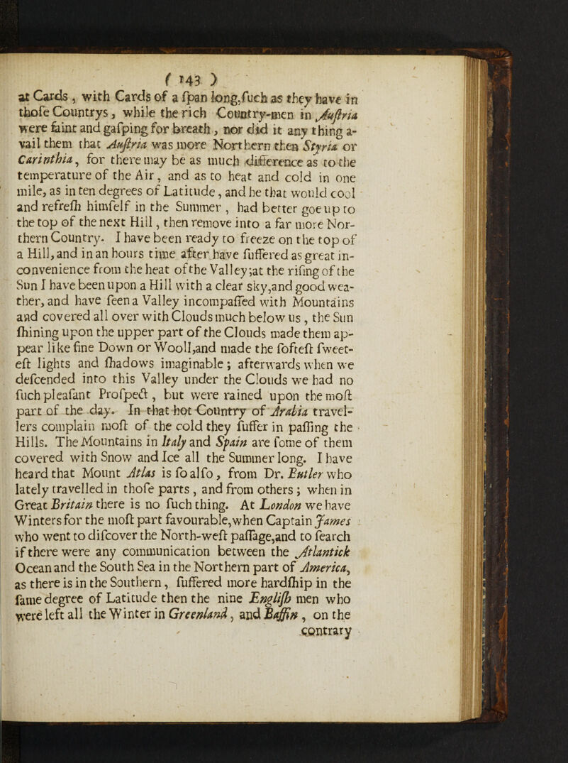 ( *43 ) at Cards , with Cards of a bpan k>ng,fuch as they have in thofe Countrys, while the rich Countrymen in Juftna were feint and gafping for breath , nor did it any thing a- vail them that Attftria was more Northern then StjrU or C&rinthia, for there may be as much difference as to the temperature of the Air, and as to heat and cold in one mile, as in ten degrees of Latitude, and he that would cool and refrebh himfelf in the Summer , had better goeupto the top of the next Hill, then remove into a far more Nor¬ thern Country. I have been ready to freeze on the top of a Hill, and in an hours time after have buffered as great in¬ convenience from the heat of the Valley ;at the rifingof the Sun I have been upon a Hill with a clear sky,and good wea¬ ther, and have been a Valley incompaffed with Mountains and covered all over with Clouds much below us, the Sun ftrining upon the upper part ob the Clouds made them ap¬ pear like fine Down or Wooll,and made the bobteft bweet- eft lights and fiiadows imaginable; afterwards when we debcended into this Valley under the Clouds we had no fuch pleabant Profpeft, but were rained upon the moft part of the day. In that hot Country of Arabia travel¬ lers complain moft of the cold they buffer in palling the ■ Hills. The Mountains in Italy and Spain are borne of them covered with Snow and Ice all the Summer long. I have heard that Mount Atlas is foal bo, from Dr. Butler who lately travelled in thobe parts , and from others ; when in Great Britain there is no buch thing. At London we have Winters for the moft part favourable,when Captain James who went to dibcover the North-weft pafiage,and to bearch if there were any communication between the Atlantick Ocean and the South Sea in the Northern part of America, as there is in the Southern, buffered more hardship in the fame degree of Latitude then the nine Englijh men who were left all the Winter in Greenland, and Baffin, on the I;' - .contrary ■