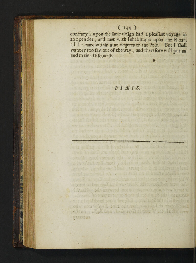 f - ?■* > •■ •■ '-■' - C H4 ) contrary, upon the fame defign had a pleafant voyage in an open Sea, and met with Inhabitants upon the Shoar, till he came within nine degrees of the Pole. But I flail wander too far out of the way, and therefore will put an end to this Difcourfe. ► FINIS. \ b \