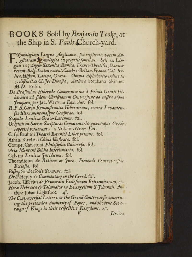 B O O K S Sold by Benjamin Tookg, at the Ship in S, PWj\£hurch-yard. M ETymologicon Linguae ^Anglican#, feu explicatio vocum An- glicarum %iymologica ex pr opr iis font thus, Scil. ex Lin- guts 12; Anglo-Saxonica,Runzca, Franco-Fheotifca^Danica- recent,BeIg.Teuton recent, Gambro-Britan. Franco-Gal. Ita- lica7Hiff>an. Latina, Graca, Omnia Alphabet ho or Awe in $. diftinffds Gaffes Digejla , Authore Stephano Skinner M.D. Folio. De Prafulibus Hiberntx Commentaries a Prima Gent is Hi- - bernic£ ad jidem Chrijlianam Converfione ad nojlra ufque Tempora, per Jac. Waraeum Equ, Aur, fol. R,P.R,Caron Rewonjlrantia Hibernorum, contra Lovanien-i fes Ultra montanafque Cenfuras. fol. Scapulst Lexicon Gr<eco-Latinum, fol. Originis in Sac ras Scriptures Commentaria qutecunque Grad : reperiri potuerunt, • 2 Vol .■ fol. Gr&co-Lat. Cafp.Bauhini Theatre Botanici Liberprimus, fol. Athan. Kircheri China lllujlrata, fol. Conipt. Carletoni Philofophia Univerfa, fob Aria Montani Biblia Interliniaria. foh Calvini Lexicon Juridicum, fol. Thorndicius de Ratione ac Jure, Finiendi ControverfiM Ecclefa, fol. Bifhop Sanderfon s Sermons, fol. Dr.P.Heylyn'i Commentary on the Creed. fol. Jacob. Ufierius de Primordiis Ecclejiarum Britannic arum, 40 Ho roe Hebraic£ & Talmudic £ in Evangelium S*Johannis, Au- : thore Johan.Lightfoot. 40* The Controverjial Letters, or the Grand Gmtroverfie concern¬ ing the pretended Authority of Popes, and the true Sove¬ reign of Kings in their refyettive Kingdoms40. DrdD u ..