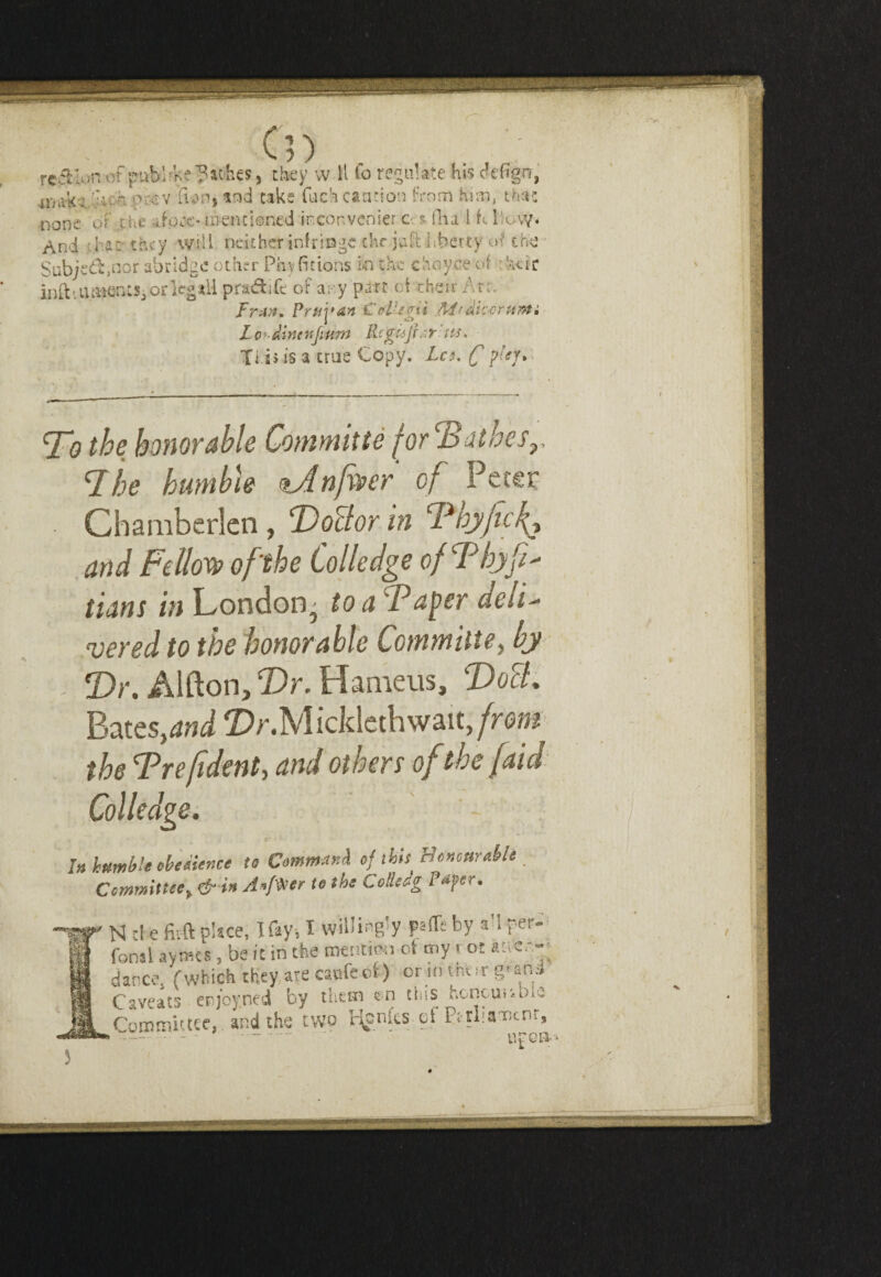 Cn . , . ; region oi public ?athes, they w 11 io regulate his dcfign, iXili'&-: ii, h pcev fum, cake fuch candon from him, that none <i£ the afoite* mentioned inconvenier c $ Ilia ! h I'.ovy. And d an- they will neither infringe the jaft Lberty of ch-e Subje&,nor abridge other Pay (itions bn the choyce of hue infti ume-nts^ or kg all pradife of ary part of their Arc. FrAft. Prtiy an £ oil* Hi At? dice rum. Lo*-im*ftum Rtgujrs.r us. Ti s> is a true Copy. Leu C flej% To the honorable Committe f or Bathes,, The humble tAnfwer of Peter Chamberlen, DoBor in Thyfieft and Fellow of'the Colledge of T hyfi^ tians in London^ to a Taper deii- vered to the honorable Committe, by Dr. Alfton, Dr. Hameus, DoB. Bat ts,and DrMickkthsvsat,from the Trefident, and others of the [aid Colledge. In humble obedience to Command of this BencurMi. Commute, & in Anf^ner to the ColUag t »j/er • N d e fitft pUce, I fay, I willingly part's by a’l per* fonsl avmes, be it in the mention ot my r ot «n««~ dance. (which they are caafeof.) or in their g'snd Caveats erjoyned by them en this fconounuie Committee, and the two tonics ef Pttliamnr, - • upca* 3