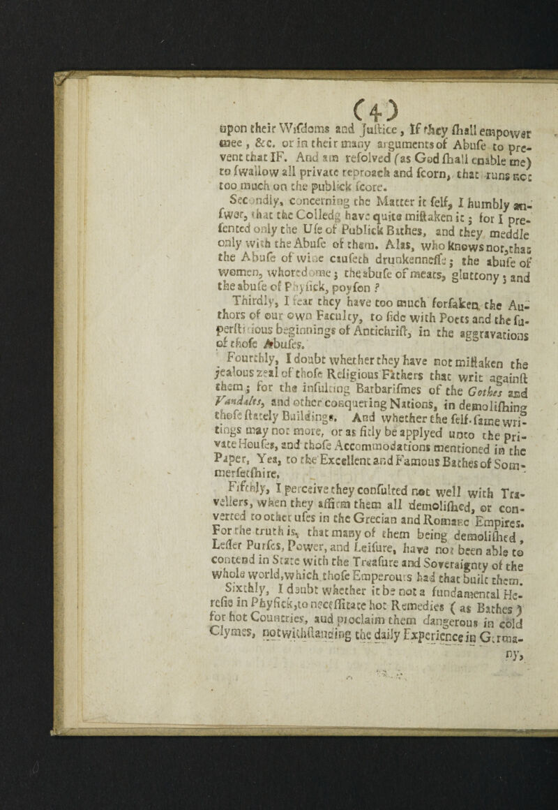 apon their Wjfdoms and Julticc, If they fiiall empower esee , &c. or in their many argumentsof Abufe to pre¬ vent chat IF. And am refolved (as God {ball enable me) to (wallow all private reproach and fcorn, that runs net too much ua the publick (core. Secondly, concerning the Matter it fell, I humbly m- fwer, $iut the Co lied g have quits miftaken it$ for I pre- fented only the Ufe of Publick Bathes, and they meddle only with the Abufe of them. Alas, who knows nor^thas the Abufe of wine caufeth drunkenndfe; the abufe of women, whoredoms* the abufe of meats, gluttony • ancj the abufe of Phyiick, poyfon ? Thirdly, I fear they have too much forfaken the Au¬ thors of our own Faculty, to fide with Potts and the fo- perltmous beginnings of Antichrifi, in the aggravations orthofc Abufe?.' , Fourthly, I doubt whether they have notmittaken the jealous zeal of thofe Religious Fathers that writ againft them; for the infulting Barbarifmes of the Gothes and Van da It S} and other conquering Nations, in demolilhin^ thofs (lately Buildings. And whether the felf. fame wri¬ tings may nor more, or as fitly be applyed H0C0 the pri- vateHeufes, andtbofe Accommodations mentioned in the Paper, Yea, to the Excellent and Famous Baches of Som- merfetfnire. Fifthly, I perceive they confulted not well with Tra¬ vellers, when they affirm them all demoliffied, or con¬ verted to other ufes in the Grecian and Romaic Empires. For rhe truth is* that many of them being demolifhed Lefler Purics, Power, and Leifure, have not been able to contend in Siate with the Tosafure and Soveraiffnty of thf* whole world,which thofe Emperours had that buiic them. Sixthly, I daubt whether it be not a ftmdamentalHc- rciie in Pfeyfi£k,tonece(Iitace ho: Remedies ( as Bathes 1 for hot Countries, aud proclaim them dangerous in cold Clymes, nqtwUhftanding the daily Experiencem Gtrma- py>