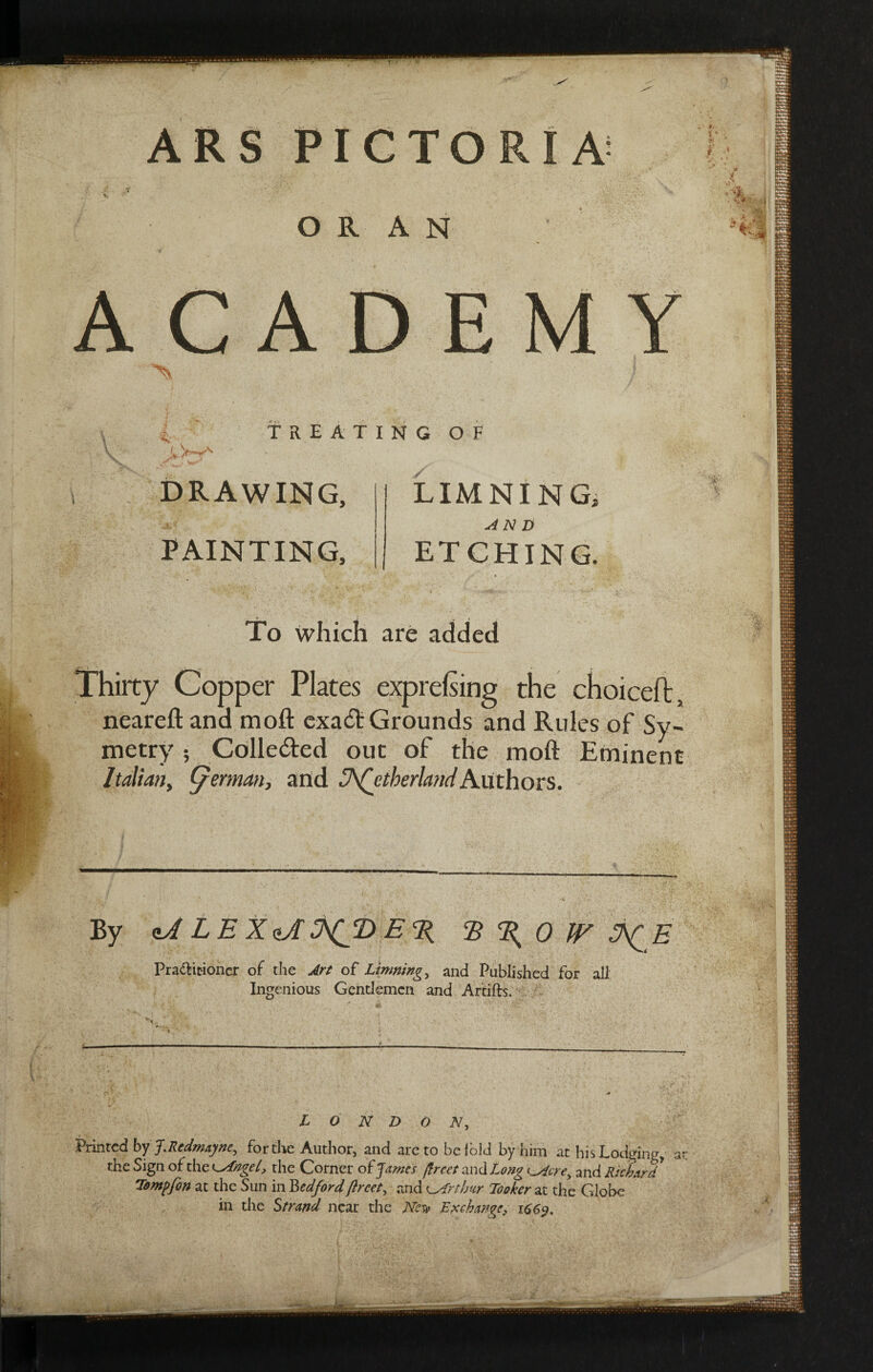 ARS PICTORIA »' *T Is) ORAN ACADEMY ^ / L TREATING OF DRAWING, PAINTING, 2 LIMNING AN D ETCHING. To which are added Thirty Copper Plates exprefsing the choiceft, neareft and moft exadt Grounds and Rules of Sy- metry 5 Colledted our of the moft Eminent Italian, (/erman, and Sutherland Authors. By aJ LE XtA SygD E % R % 0 JV J^E Pra£fcmoncr of the Art of Limning, and Published for all Ingenious Gentlemen and Artifts. LONDON, Printed by J.Rcdmayner for the Author, and are to be lolJ by him at his Lodging, at the Sign of the v^fngel, the Corner of James ftrcet and Long tAcre, and Richard Tompfon at the Sun in Bedfordflrcet, and ^Arthur Looker at the Globe in the Strand near the Nes» Exchange, 1669.