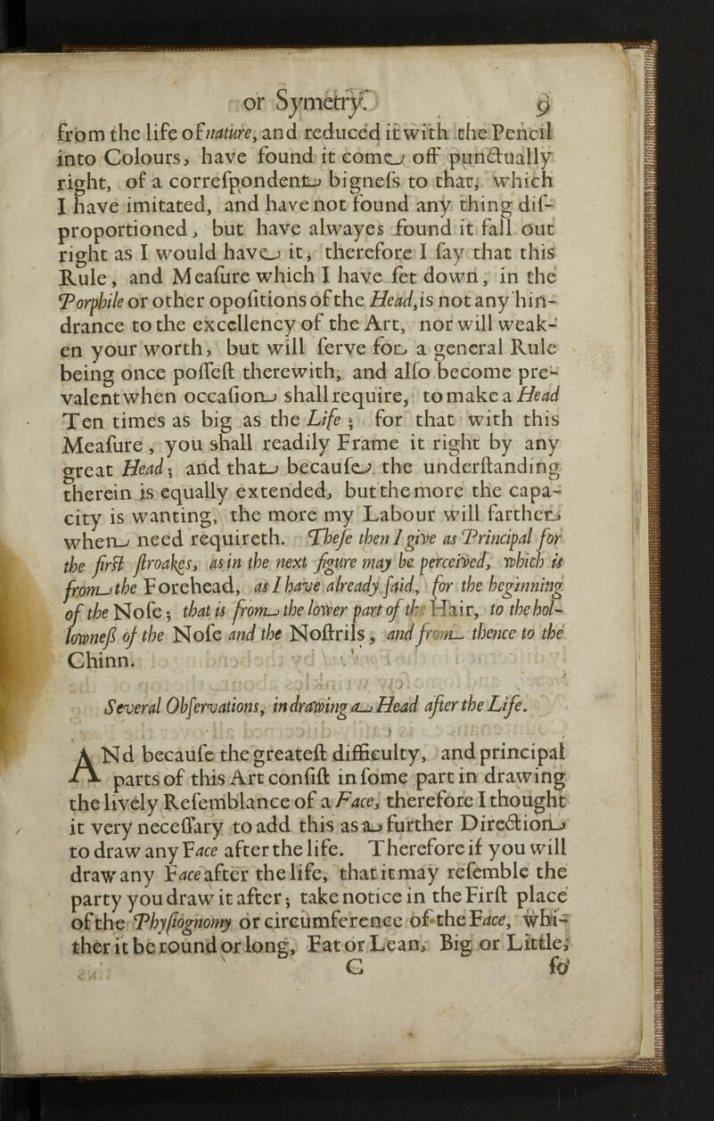 from the life of nature, and reduced it with the Pencil into Colours, have found it como off pun&ually right, of a correfpondentj bignefs to that, which I have imitated, and have not found any thing dif- proportioned, but have alwayes found it fall out right as I would havo it, therefore I fay that this Rule, and M eafiire which I have let down, in the Torphile or other opofitionsofthe Head,is not any hin¬ drance to the excellency of the Art, nor will weak¬ en your worth, but will ferve for. a general Rule being once polfeft therewith, and alfo become pre¬ valent when occafionj shall require, to make a Head Ten times as big as the Life * for that with this Meafure , you shall readily Frame it right by any great Heads and that_> becaufe^ the underftanding therein is equally extended, but the more the capa¬ city is wanting, the more my Labour will farther,, when_j need requireth. 'Theje then!give as Trincipal for the first firoakes, as in the next figure may he perceived, which is from-ithe Forehead, as I have already [aid, for the beginning of the Nofe •, that is fronts the lower part ofib Hair, to the hoi- lownefi of the Nofe and the Noffrils, and from-, thence to the Chinn. H •: \ . -i • • • * * • 4 ' v ' • » i , • Several Obfervations^ in drawing a-> Head after the Life. - \' ; ■ : >.1 b ) - Nd becaufe the greateft difficulty, and principal parts of this Art confift infome partin drawing the lively Refemblance of a Face, therefore I thought it very neceffary to add this as further Dire6fion_> to draw any Face afterthelife. Therefore if you will draw any F^ce after the life, thatitmay refemble the party you draw it after; take notice in the Firft place of the Thyfiognomy or circumference of the Id ace, whi¬ ther it be round or long, FatorLean, Big or Little; / ' G &