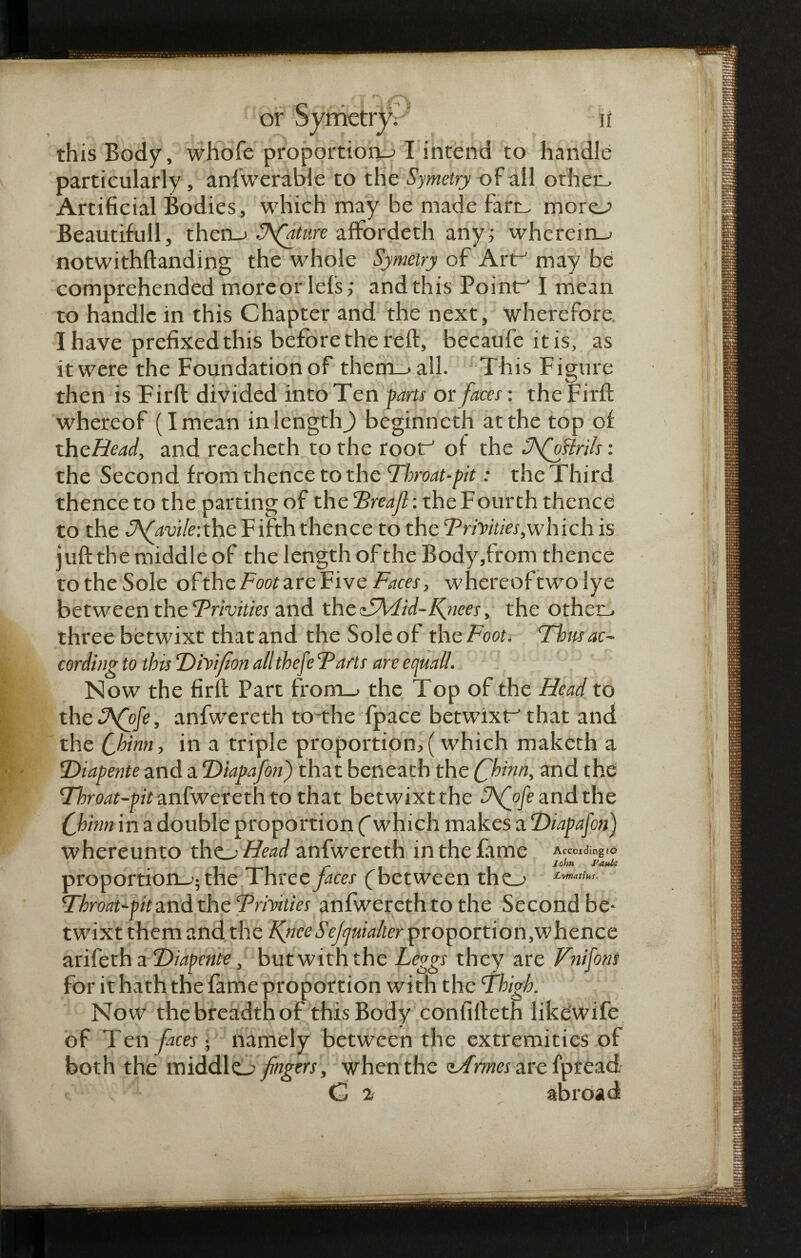 this Body, whofe proportions I intend to handle particularly, anfwerable to the Symetry of all other- Artificial Bodies, which may be made fart- more Beautifull, then_> Stature affordeth any; wherein-* notwithftanding the whole Symetry of Art may be comprehended more or lets; and this Point I mean to handle in this Chapter and the next, wherefore. I have prefixed this before the reft, becaufe it is, as it were the Foundation of them_>all. This Figure then is Firft divided into Ten farts or faces: the Firft whereof (I mean in length) beginneth at the top of theHead, and reacheth to the root of the Tfosirils: the Second from thence to the Throat-fit: the Third thence to the parting of the Treajl: the Fourth thence to the S\(avile:the F ifth thence to the Trinities .which is juft the middle of the length of the Body,from thence totheSole ohthcFoot are Five Faces, whereoftwo lye between the Trinities and the TTvlid-fimes, the other- three betwixt thatand the Soleof th cFoot. Thus ac¬ cording to this DiVifion all thefe Tarts are equail. Now the firft Part from_> the Top of the Head to the hFfofe, anfwereth to the fpace betwixt that and the Chinn, in a triple proportion,(which maketh a Diapente and a ’Diapafon) that beneath the Chinn, and the Throat-pit anfwereth to that betwixt the S\fofe and the Chinn in a double proportion (which makes a Diapafon) whereunto the^jHead anfwereth in the fame According to i r \ i l0n fauU proportion^; the Three faces (between thes Throat-pit and the Trhities anfwereth to the Second be¬ twixt them and the Ifnce S ejquialter proportion,whence arifeth a Diapente, but with the Leggs they are Fnifons for it hath the fame proportion with the Thigh. Now the breadth of this Body confifteth likdwife of Ten faces • namely between the extremities of both the middles fingers, when the iArmes are fpread. G 2 abroad