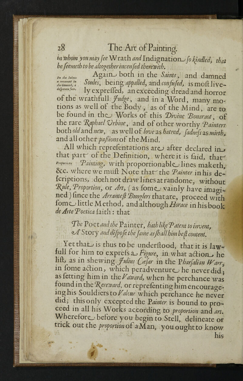 Jn the Saints a. reverent in the damned, <t in whom you may fee W rath and Indignation^ fo If/idled, that he feemeth to he altogether incenfed therewith. Again-; both in the Saints, and damned Soules, being appalled, tmdconfufed, is moftlive- ly exprefled, an exceeding dread and horror of the wrathfuii y?^, and in a Word, many mo- tions as well of the Body, as of the Mind, are to be found in tho Works of this Divine Bonaraot, of the rare paphael Vrbine, and of other worthy Painters both oldand new, • as well of love as hatred, fadnefs as mirth, and all other/w/iowrof the Mind. All which reprefentations arej after declared in_* that partr' of the Definition, where it is laid, thaf Pnfmi*u ‘Painting, with proportionablo lines maketh, &c. where we mu ft Note that the Paimer in his de¬ fer ip tions, doth not draw linesatrandome, without %ule, Proportion, or Art, (as fomo vainly have imagi¬ ned) fince the Arranteft Bunglers that are, proceed with lomo little M ethod, and although Horace in his book de Arte Poetica faith: that The Poet and the Painter, hath like Patent to invent, <tA S tory and difpoje the fame asfhall him bed content. YetthaLj is thus to be underftood, that it is law- full for him to exprefs a_> Figure, in what adtio/L, he lift, as in shewing ffulius fa far in the P harfalien IVan, in fome action, which peradventuro he never did 3 asfetting him in the/'award, when he perchance was found in thec'Rereward, or reprefenting him encourage- inghis Souldiets to Valcur which perchance he never did; this only excepted the Fainter is bound to pro¬ ceed in all his Wor is according to proportion and art. Whereforo before you begin to Stell, delineate or trick out the proportion of a Man, you ought to know his