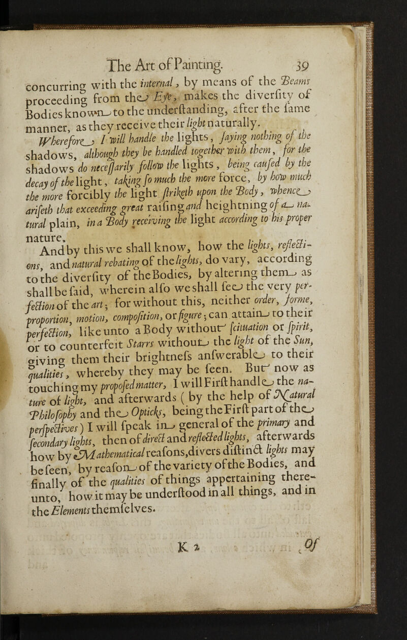 concurring with the internal, by means of the Beams proceeding from tho Efe, makes the diverfity of Bodies known-, to the undemanding, after the lame manner, as they receive their light naturally. Wherefores l vill handle the lights, Jaying nothing oj the shadows although they he handled together with them, for the shadows’^ necefjarily follow the lights , being caufed by the decay of flight, taking fo much the more force by how much the more forcibly the light Jlriketh upon the Body, whence^ arifeth that exceeding great raifingand heightningo/rf-’ na¬ tural plain, in a Body receiving the light according to bis proper nature . ■*. And by this we shall know, how the lights, reflecti¬ ons and natural rebating of the lights, do vary, according to the diverfity oftheBodies, by altering them-, as shall be faid, wherein alfo weshall feca the very pet- fettionof the art; for without this, neither order, forme, proportion, motion, compofition, or figure 5 can attain-* to their per fection, like unto a Body without (cmation or [pint, or to counterfeit Starrs without- the light of the Sun, crivincr them their brightnefs anfwerablo to their malitks, whereby they may be feen. But- now as touching my proofed matter, I will Firft handlo the na¬ ture of light, and afterwards ( by the help of Natural Bhilofophy and tho Optic{s, being theFirft part of tho perfpeBhes) I will fpeak in- general of the primary and fecldary lights, then of direH zndrf eftedIgkts, afterwards how by ^Mathematicalreafons,divers diftind lights may be feen, by reafon-of the variety oftheBodies and finally of the qualities of things appertaining there- unto, howitmay be underftood in all things, and in the Elements themlelves*