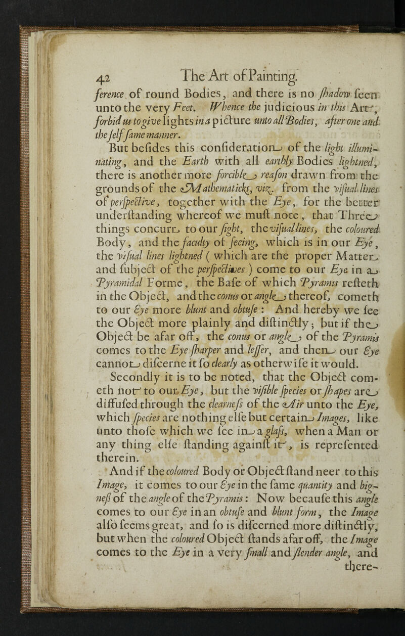 ference of round Bodies, and there is no fbadoia> feeti unto the very Feet. Whence the judicious in this Art-', forbid us to give lights ina picture unto alllBodies, afteroneand the jelf fame manner. But befides this confideration_> of the light illumi¬ nating, and the Earth with all earthly Bodies ligbtned, there is another more forcibly reafon drawn from the grounds of the cEidatkematicks, vi^. from the Vifual lines ofperfpeclive, together with the Eye, for the better underBanding whereof we mud note, that Threes things concern, to our fight, the vifuallines, the coloured Body, and the faculty of feeing, which is in our Eye, the Vifual lines ligbtned ( which are the proper Matter, and fubjeef of the perfpeclives) come to our Eye in a_, ‘Pyramidal Forme, the Bafe of which Eyramis reBeth in the Obje£f, and the conus or angles thereof, cometh to our Bye more blunt and obtuje: And hereby we fee the O'ojed more plainly and diBin£Hy; but if tho Objedl be afar off, the conus or angles of the Eyramis comes to the Eye {harper and leffer, and then-; our Bye cannoiu difeerne it fo clearly as otherw ife it would. Secondly it is to be noted, that the Obje£t com- . eth nor to our Eye, but the Vifible fpecies orjhapes aro diffufed through the clearnefs of the <t/Hr unto the Eye, which fpecies are nothing elfe but certain-; Images, like unto thofe which we fee in->a.glafs, when a Man or any thing elfe Banding againft if, is reprefented therein. Andif the coloured Body or Objedt Band neer tothis Image, it comes to our Bye in the fame quantity and big- nef of the angle of theEyramis: Now becaufethis angle comes to our Bye in an obtufe and blunt form, the Image alfo feems great, and fo is difeerned more diBindtly, but when the coloured Object Bands afar off, the Image comes to the Eye in a very fnall andJlender angle, and . v there-