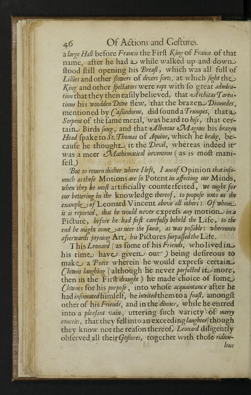 cl large Hall before Francis the Firft King of France of that name, after he had a_> while walked up and down_> flood ftill opening his Treaft, which was all full of Lillies and other flouvers of clivers forts, at which fight tho Kjno and other fpeBators were rapt with fo great admira¬ tion that they then eafily believed, that aJ'rcbitas Karen - turns his woodden Done flew, that the braz en_> Diomedes, mentioned by (fafiodorm, did found a Trumpet, that a_> Serpent of the fame metal, was heard to hifs, that cer¬ tain^ Birds fung, and that Ibertus <LAdagnus his bragen Head fpaketo St.Thomas of Jquine, which he brake, be¬ cause he thought it the Devil, whereas indeed itr' was a meer Mathematical invention ( as is raoft mani- fcfl.J) But to returnthither where lleft, / amof Opinion that info- much asthefe Motions^ fo Potent/» affecting our Minds, when they be mod artificially counterfeited, we ought for our bettering in the knowledge thereof, to propofe unto us the example of Leonard V incent above all others: Of whom-, it is reported, that he would never exprefs any motion->ina Picture, before he had frfl carefully beheld the Life, to the end he might corner as neer the fame, as was pofible: whereunto afterwards joyning Art, his Pictures furpaffedthe Life. T his Leonard (as fome of his Friends, who lived in_> his timo have-> givens outr^) being defireous to mako a Teece wherein he would exprefs certain-* (ftowns laughing (although he never perje&ed it-, more, then in the Firft draught) he made choice of fomo Qownes for his purpofe, into whofe acquaintance after he had inf mated h imlelf, he incited them to afeajl, amongft other of his Friends, and in the dinner,: while he entred into a p/eajant vain, uttering fuch variety of merry conceitsthat they fell into an exceeding laughter(though they know not the reafon thereof, Leonard diligently obferved all their(fefiuris, together with thole ridicu-