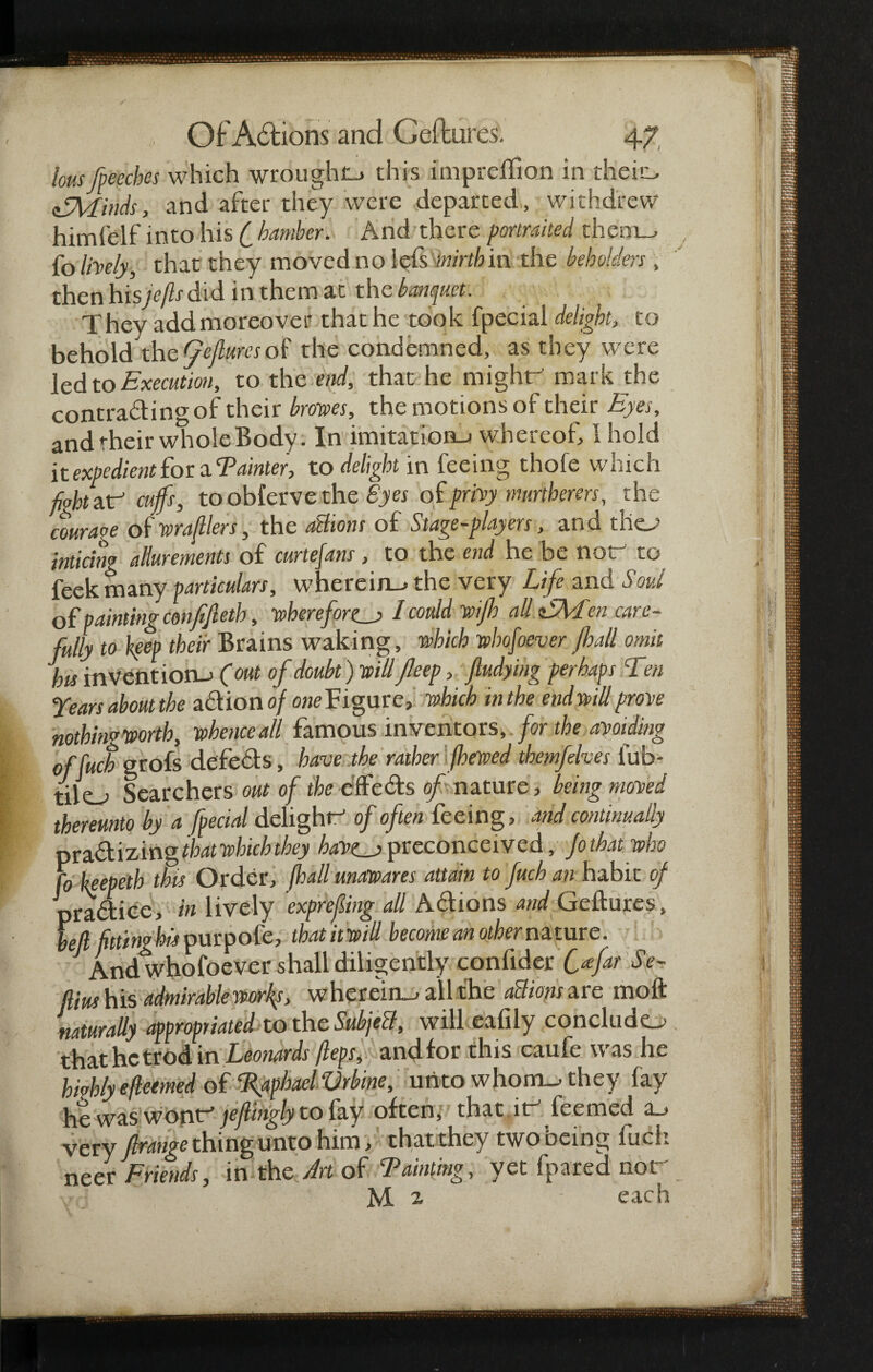 lous fpeeches which wrought this impreffion in the in, afMinds, and after they were departed, withdrew himfelf into his ( bambev. And there potiraited theni_, fo lively, that they moved no iefs mirth in the beholden , then hisjefls did in them at the banquet. They add moreover that he took fpecial delight, to behold the Qejluresof the condemned, as they were led to Execution, to the end, that he might mark the contrading of their brows, the motions of their Eyes, and their whole Body. In imitation-j whereof, 1 hold it expedient hot ^Tainter, to delight in feeing thofe which fiohtzf cuffs, to obferve the Byes of privy murthems, the couraoe of wrafllers, the dehorn of Stage-players, and thej> inticing allurements of curtefans, to the end he be not to feek many particulars, wherein—* the very Life and Soul of painting confefieth, wherefore I could wifh all EMen care¬ fully to keep their Brains waking, which whomever fhall omit bis invention-; (out of doubt) willJleep, fludying perhaps Ten Years about the action of one Figure, which in the end will prone nothing worth, whence all famous inventors, for the avoiding offuch grofs defeds, have the rather (hewed themfelves lub- tilo Searchers out of the effeds of nature, being maned thereunto by a fpecial delight of often feeing, and continually prad i z ing that which they bat>cj> preconceived, Jothat who fo keepeth this Order, fhall unawares attain to fuch an habit of pradice, in lively exprefing all Adions and Geftures, left fittingly purpofe, thatitwill become an other nature. Andwhofoever shall diligently confider Cafar $ e- ftius his admirable works, wherein-, all the all ions are mo ft naturally appropriated to the Subjell, will eafily concludo that he trod in Leonards fleps, and for this caufe was he highly efleemed of Raphael Vrbrne, unto whom-, they fay he was wont jeflfogly to fay often, that .it feemed a_> very Jlrange thing unto him, that they two being fuel*. neer Friends, in the Art of Tainting, yet fpared nor M a - each