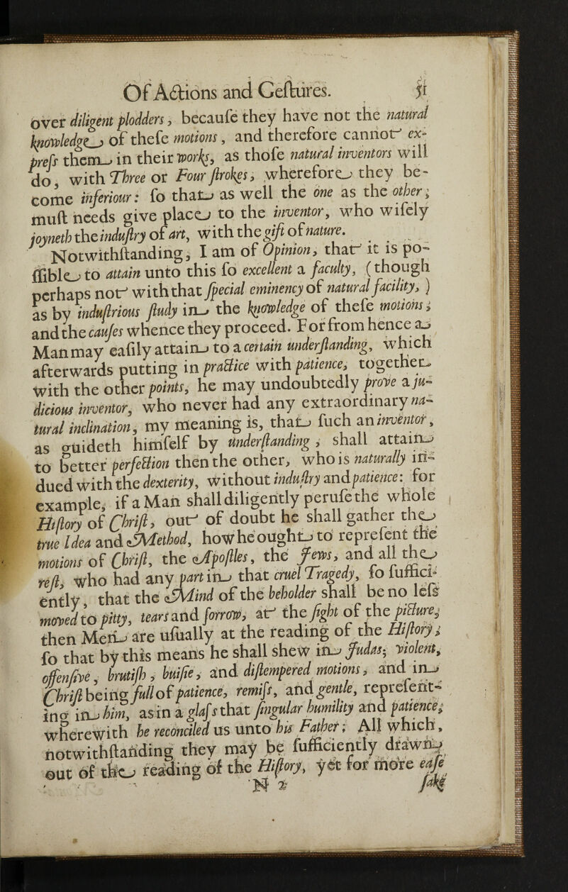 5* ? f over diligent plodders> becaufe they have not the natural knowledge) of thefe motions, and therefore cannot” cx- prefs them-, in their works, as thofe natural inventors will do with Three or Fourftrokgs, whereforo they be- eome Infers: fo thaO as well the as the other; muft needs give places to the inventor, who wilely joyneth the induftry of art, with the gift of nature. Notwithftanding, I am of Opinion, that” it is po- ffiblo to attain unto this fo excellent a faculty, (though perhaps not” with that [pedal cminency of natural facility, ) as by induflrious Jludy im, the pledge of thefe motions, and the caujes whence they proceed. F or from hence cu Manmay eatily attain-* to a certain underjlanding, wnicn afterwards putting m practice with patience, together With the other points, he may undoubtedly prove a ju¬ dicious inventor, who never had any extraordinary tural inclination, my meaning is^thao fuch an inventor, as cruideth himfelf by Under (landing , shall attain-* to Setter perfeBion then the other, who is naturally in¬ dued with the dexterity, without industry and patience; for example, ifaMan shall diligently perufe the whole Bidory of ChriL out” of doubt he shall gather tho true Idea and ^Method, how he ought.* to reprefent the motions oUbtift, th tiApojlles the fews, and all tho reft, who had any part ir^ that crue Tragedy fo fufticn entlv that the ifMind of the beholder shall be no lets mJlU fitly, awand/omw. at- the fight of th e^wj then Metw are ufually at the reading of the Htfiorj, fo that by this means he shall shew mcj$udus< violent, offence; brutifb, buifie, and diflempered motions, and in_> (hritl being full of patience, remifs, and gentle, reprefent- incr in_j him, as in a glaf s that fmgular humility and patience, wherewith be reconciled us unto his father; j\l| * notwithttahding they may j>| fufficiently d^wi^ out of tho reading of the Bifory, yet for more eafe • is long