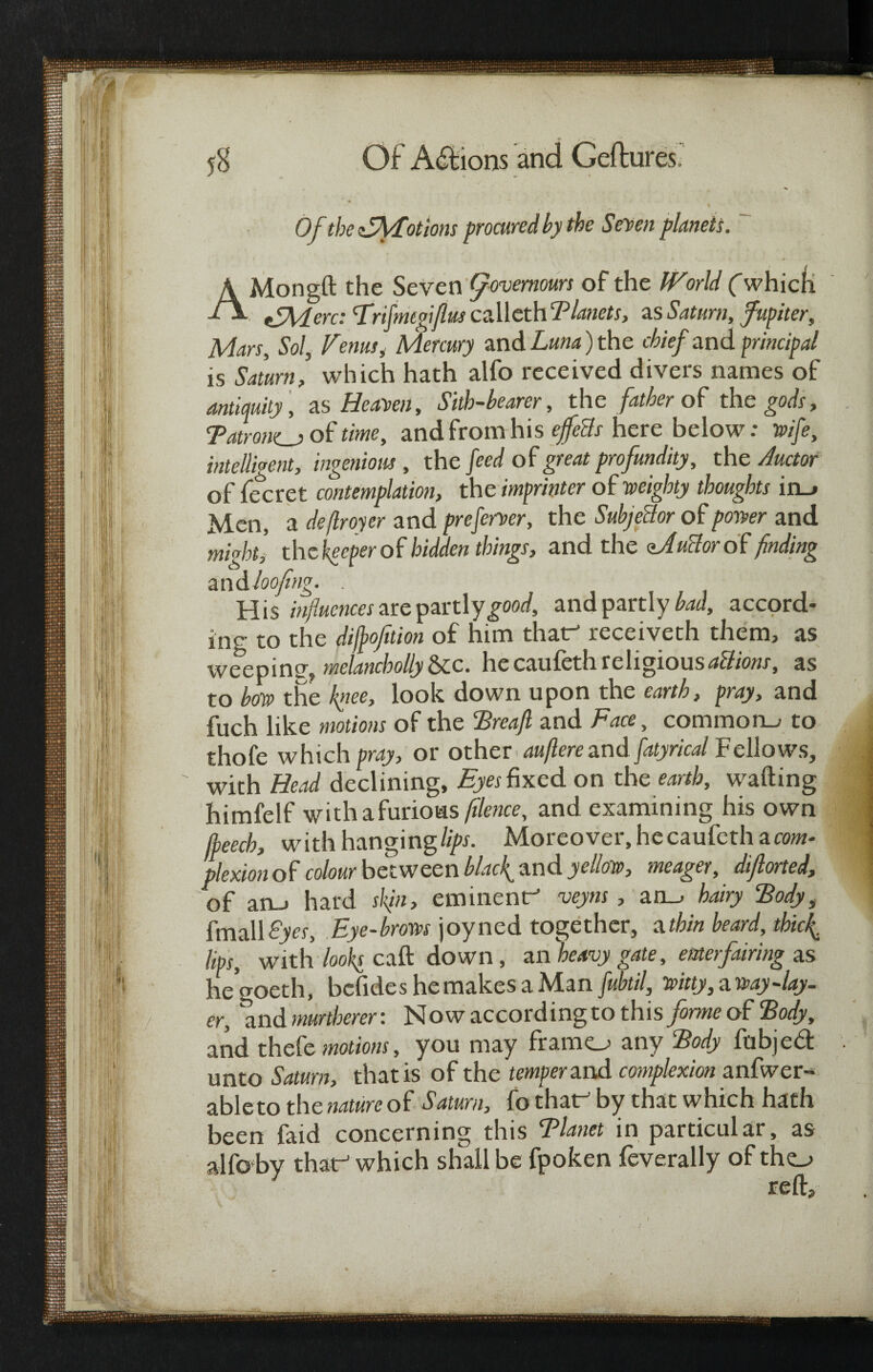 Of the Afyfot ions procured by the Seven planets. A Mongft the Seven [/ovemours of the World (which d\ fZAtLerc: Frijmcgiflus calleth Blanets, as Saturn, fupiter, Mars, Sol, Venus, Mercury and £«».*) the chief and principal is Saturn, which hath alfo received divers names of antiquity , as Heaven, Sith-bearer, the father of the gods, Tatrom_a of time, and from his ejfccls here below: wife, intelligent, ingenious , the fed of great profundity, the Auctor of jfecret contemplation, the imprinter of weighty thoughts in_> Men, a deftroyer and preserver, the Subject or of power and might’, thckeeperof hidden things, and the aJuclorof finding and loofing. . His influences ate pjan\ygood, and partly bad, accord¬ ing to the difjpofition of him that-’ receiveth them, as weeping, mclancholly &c. he caufeth religious aUions, as to bow the knee, look down upon the earth, pray, and fuch like motions of the Brcajl and Face, common., to thofe which pray, or other auflere and fatyrical Fellows, with Head declining. Eyes fixed on the earth, wafting himfelf withafurioas [Hence, and examining his own [beech, with hanging lips. Moreover, he caufeth a com¬ plexion of colour between blacky and yellow, meager, diflorted, of an_> hard sl{iu, eminent^ veyns , an_> hairy ‘Body, fmall£)«, Eye-brows joyned together, a thin beard, thiefi lips, with looks caft down, an heavy gate, enter fairing as hegoeth, bcfideshemakesaMan fubtil, witty,away-lay¬ er, and murtherer: Now according to this forme of Body, and thefe motions, you may framo any Body fubjed unto Saturn, that is of the temper and complexion anfwer- able to the nature of Saturn, fo that by that which hath been faid concerning this Blanet in particular, as alfo by that-1 which shall be fpoken feverally of tho