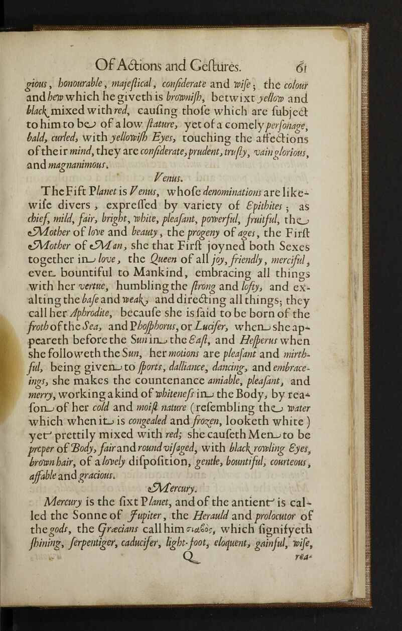 gious, honourable, majefiled, conf derate and Wife • the colour and heap which hegivethis brownijh, betwixt yellow and blacky mixed with red, eauflng thole which are fubjeCt to him to bo of a low jlature, yet of a comely perfonage, bald, curled, with yellowifh Eyes, touching the affedions of their mind, they are confederate, prudent, trufly, vainglorious, and magnanimous» Venus. TheFift Vianet is Venus, whofe denominations are like- wife divers , exprefled by variety of Spithites; as chief, mild, fair, bright, white, pleafant, powerful, fruitful, tho <EMother of love and beauty, the progeny of ages, the Firft nOJvIother of 15Man, she that Firft joyned both Sexes together iro love, the Queen of all joy, friendly, mercifult ever- bountiful to Mankind, embracing all things with her vertue, humblingthe fhong and lofty, and ex¬ alting the bafe and weaf and directing all things; they call her Aphrodite, becaufe she is faid to be born of the froth of the Sea, and Vhoffhorus, or Lucifer, whcn_jsheap- pcareth before the Sun iro the Saji, and He/per us when she folio weth the Sun, her motions are pleafant and mirth*- ful, being givens to forts, dalliance, dancing, and embrace- itigs, she makes the countenance amiable, pleafant, and merry, working a kind of whitenefs ho the Body, by rea* foro of her cold and moift nature (refembling tho water which whenit_> is congealed and frozen, looketh white) yetr* prettily mixed with red; she caufethMeioto be proper of Body,fair sawder oundvijaged, with blackjowling Byes; brown hair, of a lovely difpofition, gentle, bountiful, courteous, affable and gracious. tSMercury. Mercury is the fixtVianet, andof the antient^ is cal¬ led the Sonne of ffupiter, the Herauld and prolocutor of the gods, the (jracians call him which fignifyeth fining, ferpentiger, caducfer, light foots eloquent, gainful, wife„