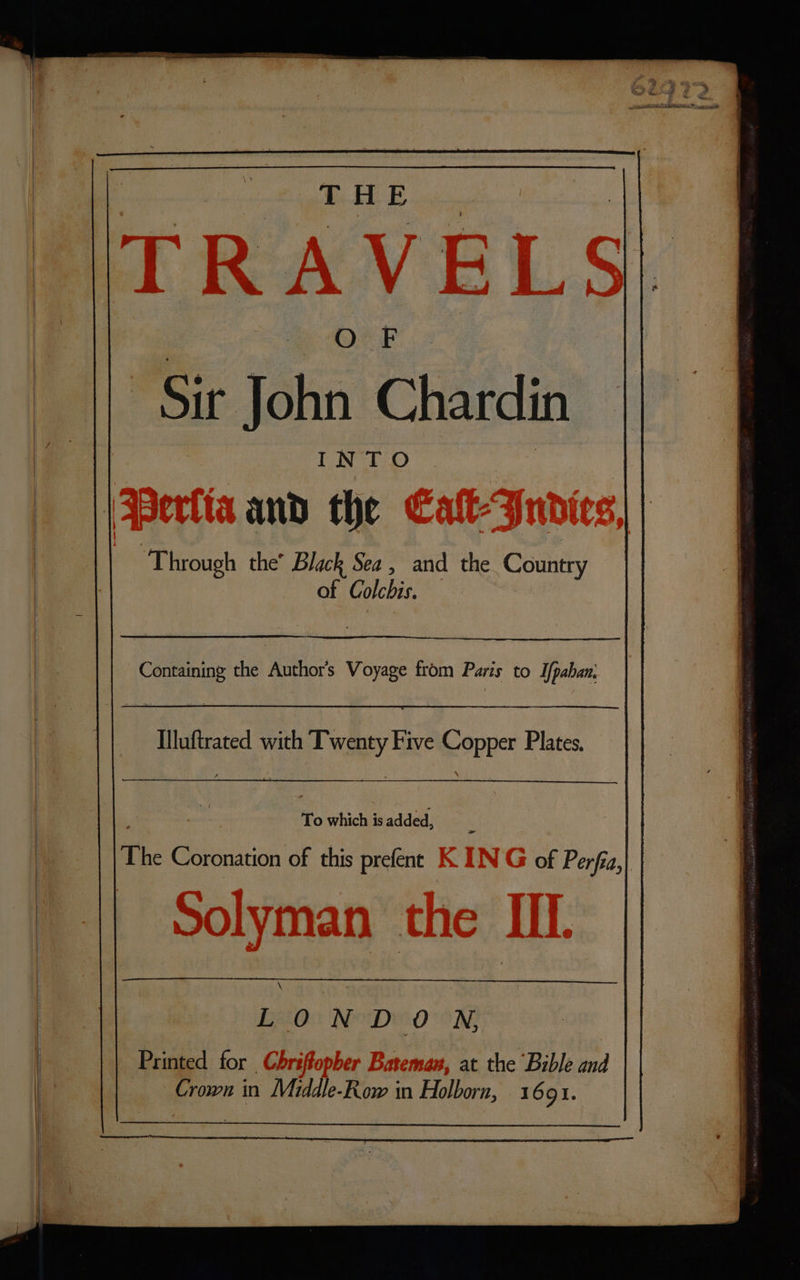 THE ITRAVELS| | Sir Jobs Chardin INTO | Pera and the Catt Indies, al “Through the’ Black Sea , and the Country of Colchis. Containing the Authors Voyage from Paris to Ifpaban; To which is added, 3 The Gesenacior of this prefént K IN G of Perfa,| Solyman the IL “ 0 N DY OON; Printed for Chrifopher Bateman, at the Bible and