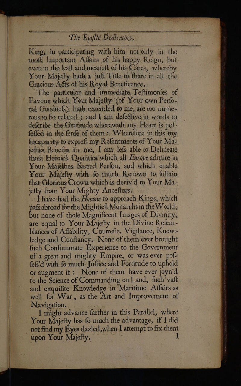 King, in participating with lim notonly in the moft Important Affairs of his happy Reign, but even in the leaft and meaneft of his Cares, whereby — Your: Majefty. hath a, juft, Title to fhare in all the Gracious Adts of his Royal Beneficence. | The particular and immediate, Teftimonies of * Favour which Your Majelty (of Your own Perfo- nal Goodnefs): hath extended to me, are too nume- rous tobe related. ; and | am defeétive in words 10 deferibe the Gratitude wherewith my. Heart is pof- felled im the fenfe of them: Wherefore in this my Incapacity to expref my Refentments of Your Ma: jefties Benefits. to. me, I am lefs able to Delineate _thofe Heroick Qualities which all Æurope admire in, Your: Majëfties Sacred Perfon, and which enable, Your Majefty with fo much Renown to fuftain that Glorious Crown which is deriv’d to Your Ma- jefty from Your Mighty Anceftors. : _.» Fhave-had the Honour to approach Kings, which pafs abroad for the Mightieft Monarchs in the World; but none of thofe Magnificent Images of Divinity, are equal to Your Majefty in the Divine Refem- blances of Affability, Courtefie, Vigilance, Know- ledge and Conftancy. None of them ever brought fuch Confummate Experience to the Government of a great and mighty Empire, or was ever pof- fefs'd with fo much Juftice and Fortitude to uphold or augment it: None of them have ever joyn'd to the Science of Commanding on Land, fuch vaft and exquifite Knowledge in Maritime Aflairs as — well for War, as the Art and Improvement of Navigation. . oe HO aR I might advance farther in this Parallel, where Your Majefty has fo much the advantage, if I did _ not find my Eyes dazled,when I attempt to fix them upon Your Majefty, J