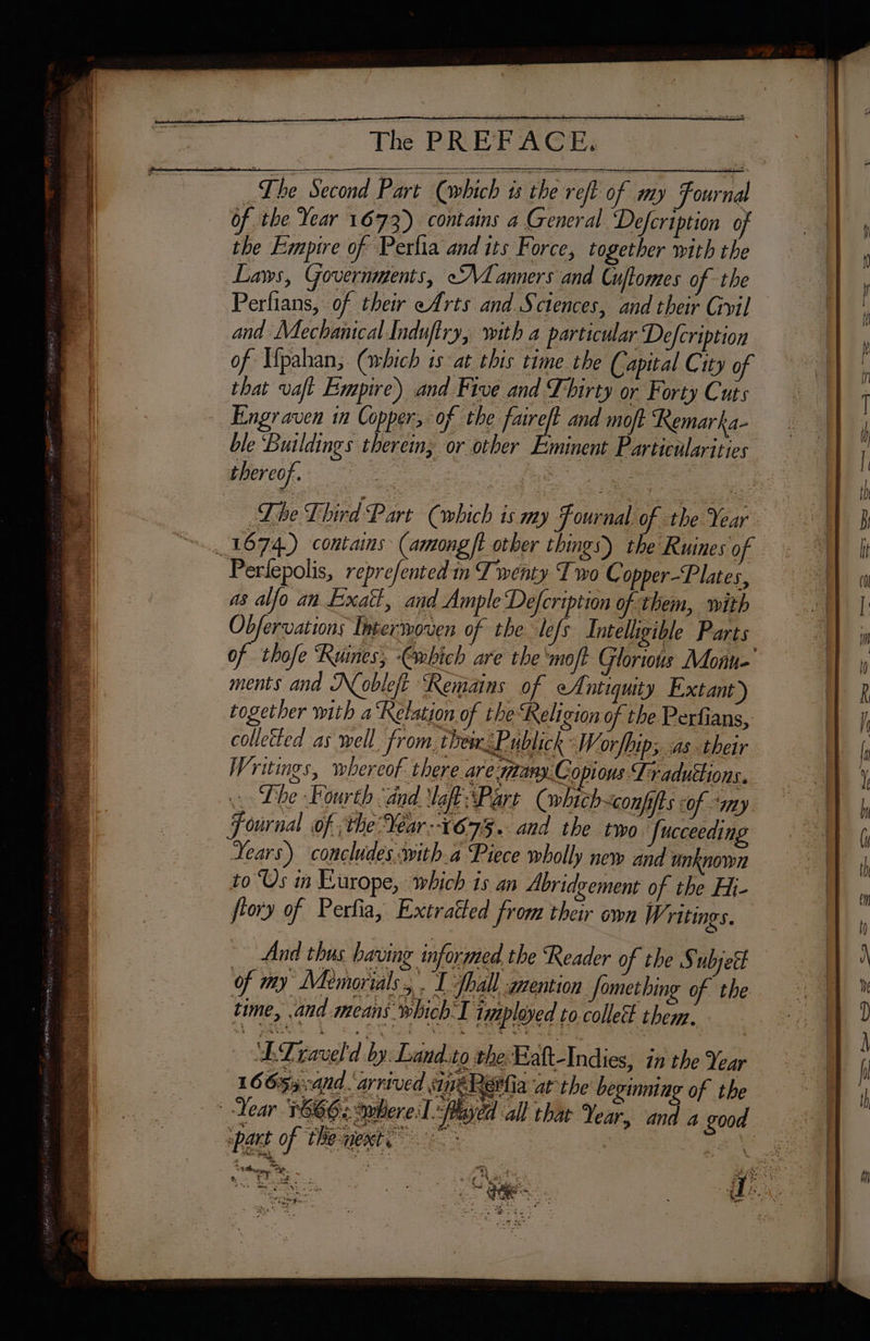 +: ‘OR Lhe Second Part (which is the reft of my Fournal of the Year 1673) contains a General Defcription of the Empire of Perlia and its Force, together with the Laws, Governments, Manners and Cuftomes of the and Mechanical Induftry, with a particular Defcription that vaft Empire) and Five and Thirty or Forty Cuts Engr aven in Copper, of the Free and moft Remarka- ble ‘Buildings therein, or other | thereof. Perlepolis, reprefented in Twenty Two Copper-Plates, as alfo an Exatt, and Ample Defcription of them, with Obfervations Interwoven of the lefs Intelhgible Parts ments and Dobleft ‘Remains of ef ntiquity Extant) collected as well. from them Publick \W orfhip; as their Writings, wbereof. there are many.C opious Traductions. ~ Lhe Fourth and aff Part (which~conpits of “my. Fournal of. the Year:-1675.. and the two Jucceeding Years) concludes with.a Piece wholly new and unknown to Us in Europe, which is an Abridyement of the Hi- fiory of Perfia, Extratted from their own Writings. And thus having informed the Reader of the § ubject of my Memorials, . I fhall mention Something of the time, and means which:I imployed to collect them. ‘LTLravel'd by: Land.to the: Faft-Indies, in the Year 16653 :and. arrived ine Ra at the beginning of the FE Ten Se. % rd 4e Poa NLP 2 An