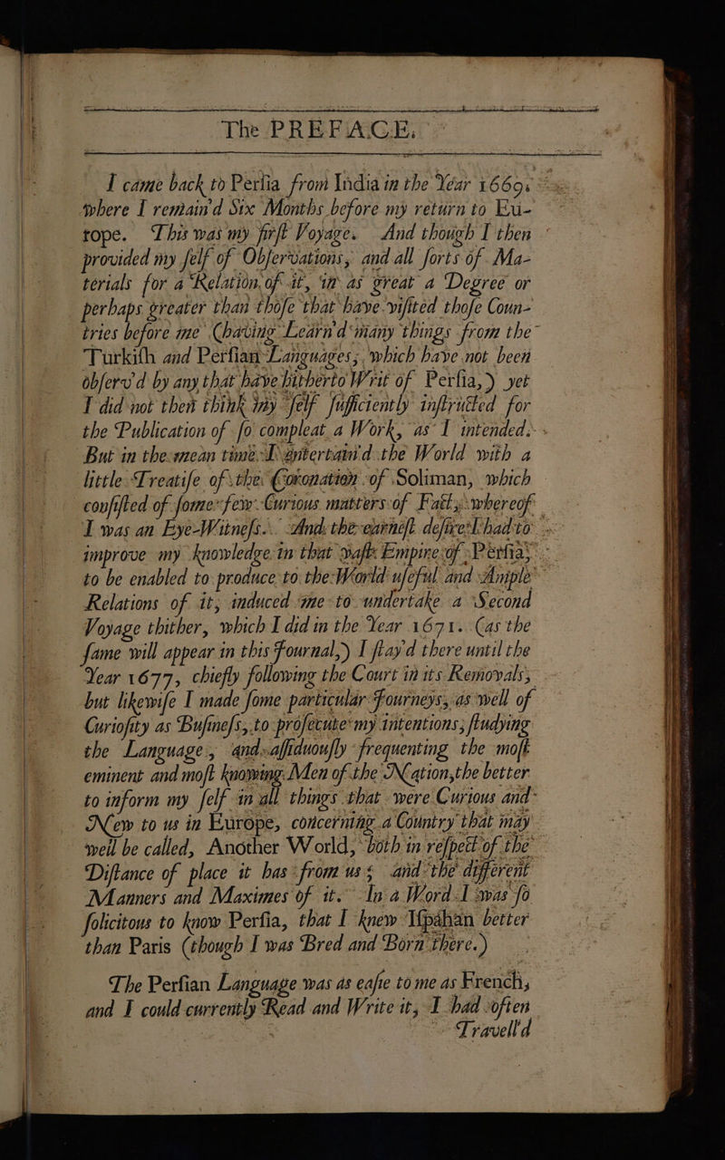 rope. This was my firft Voyage. And though I then provided my felf of Obfervations, and all forts of .Ma- terials for a ‘Kelation. of it, 19 as great a Degree or perhaps greater than thofe that baye.vifited thofe Coun- tries before me (having Learn'd many things from the” ——- Turkith and Perfian Languages; which bave not been obferv'd by any that have hitherto Writ of Perlia,) yet … L'did not then think iny Jef fuictenth inffruéled for _ the Publication of fo compleat_a Work, as T intended: - SAMU + | Curiofity as Bufine/s,.to | New to w in Europe, concerning a Country that may ae , ; LUS iy SE pd LE DD a CCS: roue” D weil be called, Another World, ‘both in refpett of the 0 Diflance of place it has -fromuss and: the' different ; { * eee CR 5 Es Sy at ER ; 0 folicitons to know Perfia, that 1 knew Tfpähän better _ than Paris (though I was Bred and Born'there.) Manners and Maximes of it. In a Word 1 The Perfian Language was as eafie to me as French, and could currently Read and Write it, I had often Coos es aa. ee rauelld . > ES RE nn + ee ee = eS : ee oe os 8 a ‘ tu POUR LE ET & = hs LE