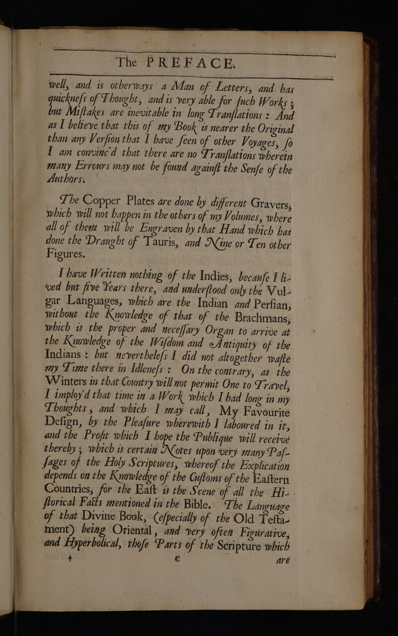 a — &gt; well, and is otherways a Man of Letters, and has quicknefs of Thought, and is very able for fuch Works ; asl believe that this of my Book 15 nearer the Original than any Verfion that I have feen of other Ve oyages, fo 1 am convined that there are no Tranflations wherein many Errours may not be found againft the Senfe of the Authors: : | T he Copper Plates are done by different Gravers, which will not happen in the others of my Volumes, where all of theme will be Engraven by that Hand which has done the Draught of Tauris, and Nine or Ten other Figures. _Lhave Written nothing of the Indies, becanfe I hj. ved but five Years there, and underftood only the Vul- gar Languages, which are the Indian and Perfian, without the Knowledge of that of the Brachmans, which 1 the proper and neceffary Organ to arrive at the Knowledge of the Wifdom and eA ntiquity of the wy Lime there in Idtenefs : On the contrary, as thé Winters in that Country will not permit One to Travel, I imploy'd that time in a Work which I had long in my Lhoughts , and which I may call, My Favourite Defign, by the Pleafure wherewith I laboured in it, and the Profit which I hope the Publique will receive thereby ; which is certain Notes upon very many Paf- sages of the Holy S criptures, whereof the Explication depends on the Knowledge of the Cuffoms of the Eaftern Countries; for the Hatt % the Scene of all the Hie : florical Fatts mentioned in the Bible. “The Language * ment) being Oriental, and very often Figurative, are