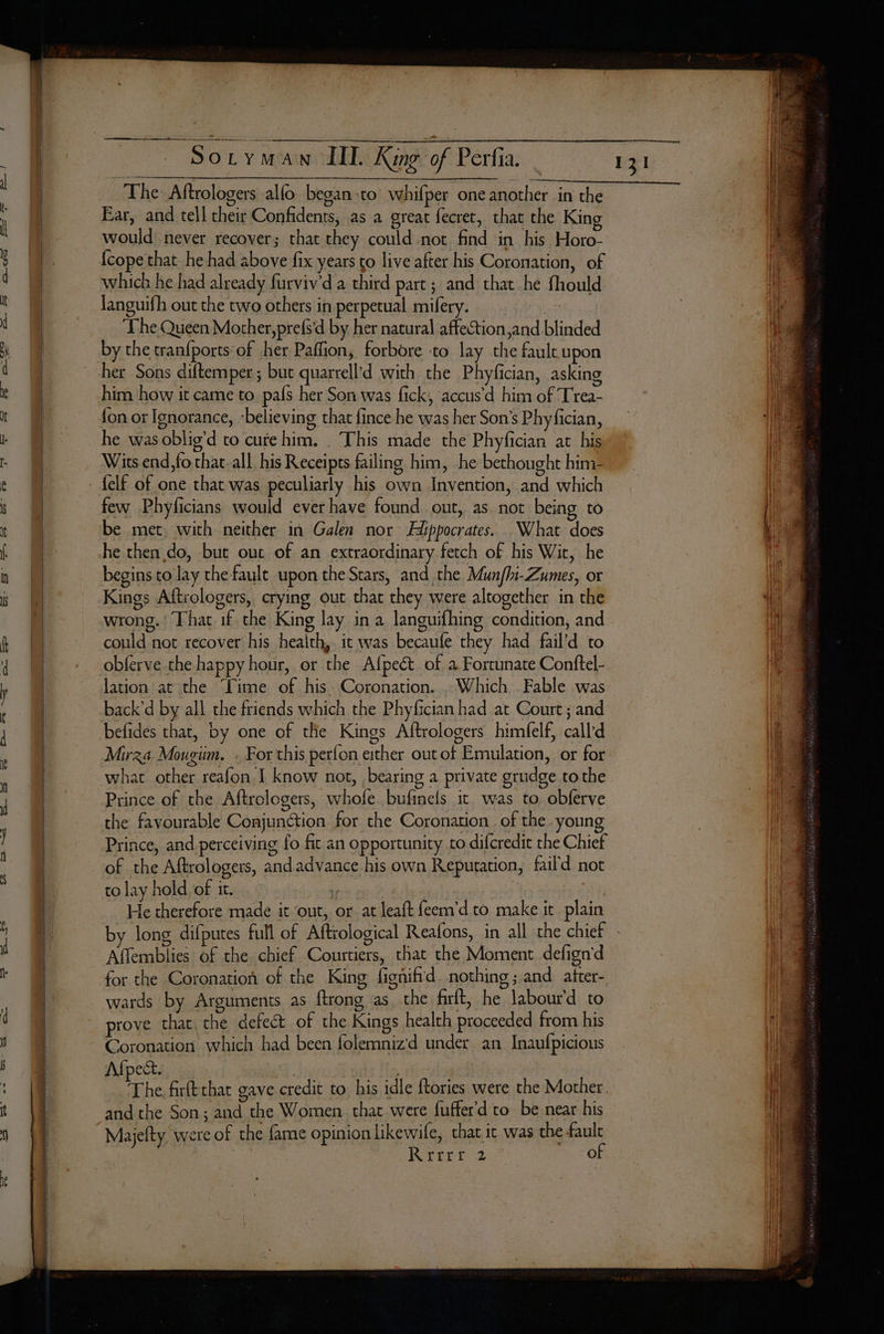 The Aftrologers allo began sto whifper one another in the Ear, and tell their Confidents, as a great fecret, that the King would never recover; that they could not find in his Horo- which he had already furviv'd a third part ; and that he fhould languifh out the two others in perpetual mifery. —_- ‘The Queen Mother,prefs'd by her natural affection and blinded by the tranfports of her Paffion, forbore to lay the fault upon her Sons diftemper ; but quarrell’d with the Phyfician, asking him how it came to pafs her Son was fick, accus’d him of Trea- {on or Ignorance, ‘believing that fince he was her Son’s Phyfician, he was oblig’d to cute him. . This made the Phyfician at his Wits end,fo that-all his Receipts failing him, he bethought him- few Phyficians would ever have found out, as not being to be met. with neither in Galen nor Hippocrates. What does he then do, but out of an extraordinary fetch of his Wit, he begins to lay the fault upon the Stars, and the Munfhi-Zumes, or Kings Aftrologers, crying out that they were altogether in the wrong. ! That if the King lay in a languifhing condition, and could not recover his health, it was becaufe they had fail’d to obferve the happy hour, or the Afpect of a Fortunate Conftel- lation at the ‘Lime of his Coronation. . Which Fable was back’d by all the friends which the Phyfician had at Court ; and befides that, by one of the Kings Aftrologers himfelf, calld Mirza Mougiim. . For this perfon either out ot Emulation, or for what other reafon I know not, bearing a private grudge tothe Prince of the Aftrologers, whofe bufinels it was to obferve the favourable Conjunction for the Coronation of the . young Prince, and perceiving fo fic an opportunity to difcredit the Chief of the Aftrologers, and advance his own Reputation, faild not to lay hold, of it. 5e “tr He therefore made it ‘out, or at leaft feem’d to make it plain by long difputes full of Aftrological Reafons, in all the chief Affemblies of the chief Courtiers, that the Moment defign'd for the Coronation of the King figniftd. nothing; and after- wards by Arguments as ftrong as the firft, he labourd to prove that the defect of the Kings health proceeded from his Coronation which had been folemnizd under an Inaufpicious Afpect. | | The firft that gave credit to his idle {tories were the Mother. and the Son; and the Women chat were fuffer'd to be near his Majefty were of the fame opinion likewile, chat it was the fault 3 Rrrrr 2 Oo 131