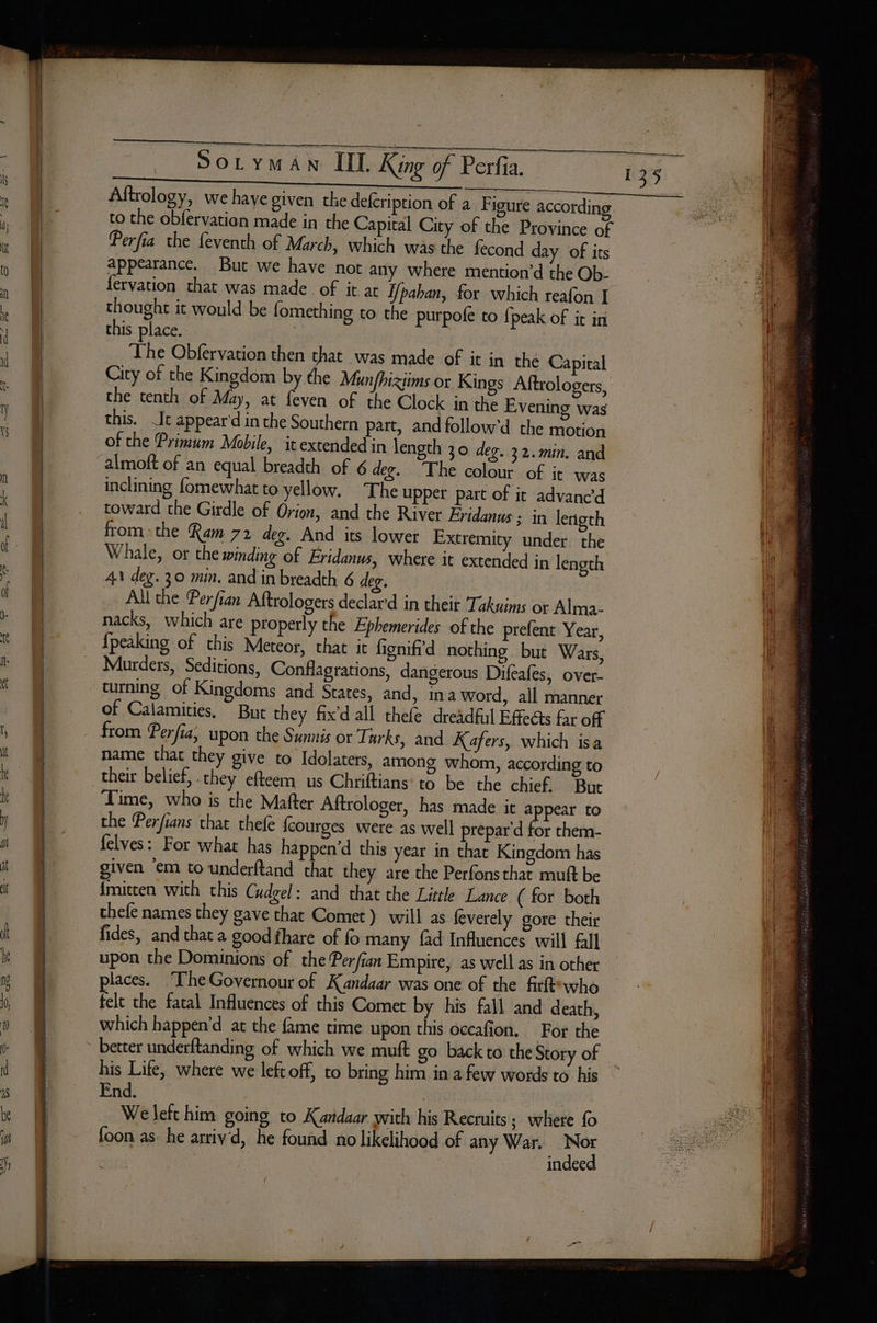 PS stone tomcat Pa ee FS ELE REN Soryman IL King of Perfia. Aftrology, we haye given the defcription of a Figure accordin to the obfervation made in the Capital City of the Province of Perfia the feventh of March, which was the fecond day of its appearance. But we have not any where mention’d the Ob- fervation that was made of it at fpahan, for which reafon I thought it would be fomething to the purpofe to {peak of it in this place. | The Obfervation then that was made of it in the Capital City of the Kingdom by the Munfhixims or Kings Aftrologers, the tenth of May, at feven of the Clock in the Evening was this. It appear'd in the Southern part, andfollow'd the motion of the Primum Mobile, it extended in length 30 deg. 32.min. and almott of an equal breadth of 6 deg. The colour of it was inclining fomewhat to yellow. The upper part of it advanced toward the Girdle of Orion, and the River Eridanus ; in lerigth fromthe Ram 72 deg. And its lower Extremity under the Whale, or the winding of Fridanus, where it extended in length 41 deg. 30 min. and in breadth 6 4 Le All the Perfian Aftrologers declard in their Takuims or Alma- nacks, which are properly the Ephemerides of the prefent Year, {peaking of this Meteor, that it fignifid nothing but Wars, Murders, Seditions, Conflagrations, dangerous Difeafes, over- turning of Kingdoms and States, and, ina word, all manner of Calamities, But they fix’d all thefe dreadful Effects far off from Perfia, upon the Sunnis or Turks, and Kafers, which isa name that they give to Idolaters, among whom, according to their belief, they efteem us Chriftians to be the chief. But Time, who is the Matter Aftrologer, has made it appear to the Perfians that thefe {courges were as well prépar d for them- felves: For what has happen’d this year in that Kingdom has given em to underftand that they are the Perfons that muft be {mitten with this Cudgel: and that the Little Lance ( for both thefe names they gave that Comet} will as feverely gore their fides, and that a good fhare of fo many fad Influences will fall places. TheGovernour of Kandaar was one of the firtt who felt the fatal Influences of this Comet by his fall and death, which happen’d at the fame time upon this occafion. For the his Life, where we left off, to bring him in a few words to his End. | We lefc him going to Kandaar with his Recruits; where fo foon as he arriv'd, he found no likelihood of any War. sa | indee
