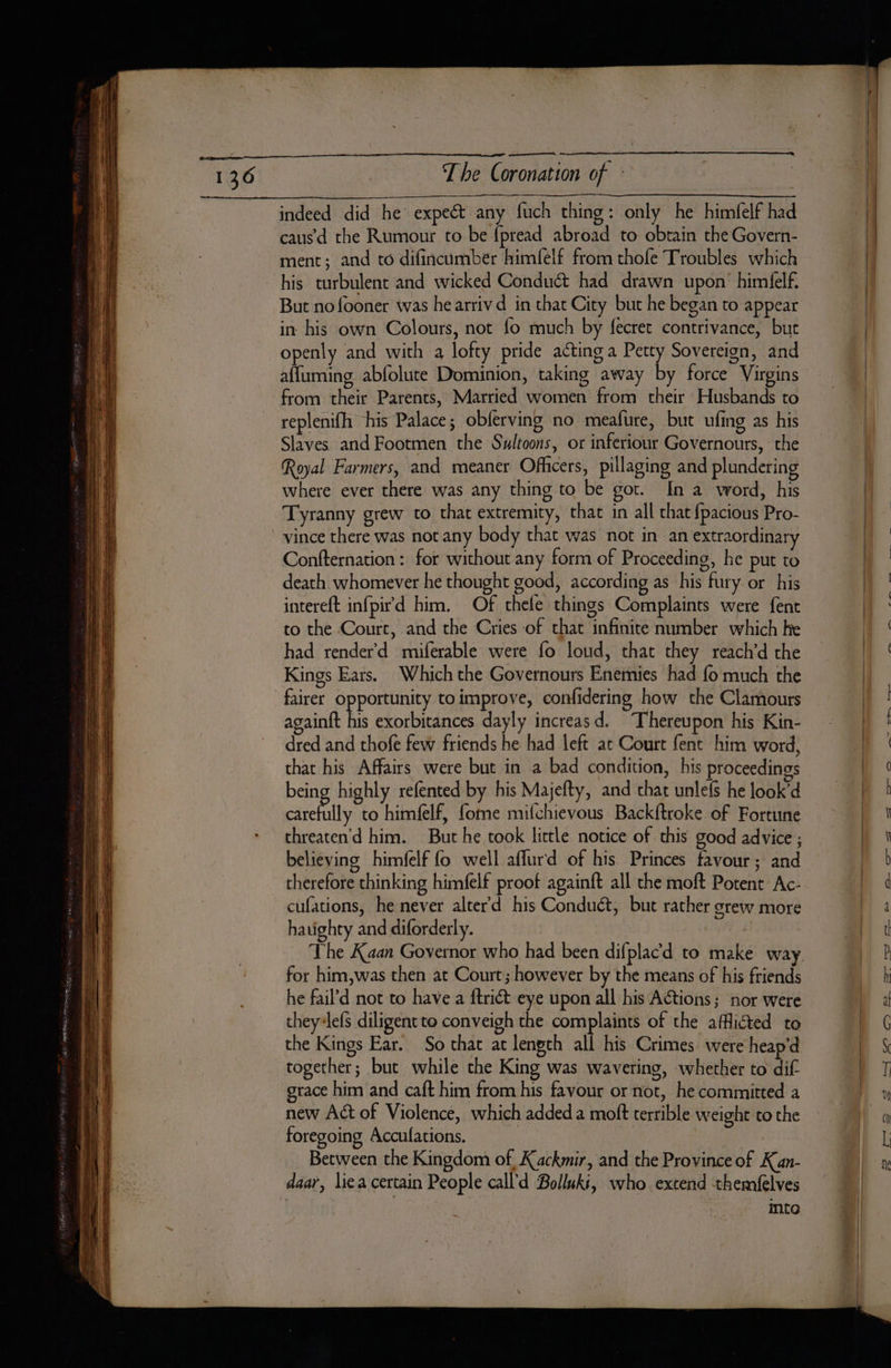 —— es, The Coronation of : indeed did he expeét any fuch thing: only he himfelf had causd the Rumour to be fpread abroad to obtain the Govern- ment; and to difincumber himfelf from thole Troubles which his turbulent and wicked Conduct had drawn upon’ himfelf. But nofooner was he arriv d in that City but he began to appear in his own Colours, not fo much by fecret contrivance, but openly and with a lofty pride acting a Petty Sovereign, and affuming abfolute Dominion, taking away by force Virgins from their Parents, Married women from their Husbands to replenifh his Palace; obferving no meafure, but ufing as his Slaves and Footmen the Sultoons, or inferiour Governours, the Royal Farmers, and meaner Ofhcers, pillaging and plundering where ever there was any thing to be got. In a word, his Tyranny grew to that extremity, that in all that fpacious Pro- vince there was not any body that was not in an extraordinary Confternation : for without any form of Proceeding, he put to death. whomever he thought good, according as his fury or his intereft infpird him. Of thele things Complaints were fent to the Court, and the Cries of that infinite number which ke had render’d miferable were fo loud, that they reach’d the Kings Ears. Which the Governours Enemies had fo much the fairer opportunity to improve, confidering how the Clamours againft his exorbitances dayly increasd. Thereupon his Kin- dred and thofe few friends he had left at Court fent him word, that his Affairs were but in a bad condition, his proceedings being highly refented by his Majefty, and that unlefs he look’d ne ll to himfelf, fome mifchievous Backftroke of Fortune chreaten'd him. But he took little notice of this good advice; believing himfelf fo well aflurd of his Princes favour; and therefore thinking himfelf proof againft all the moft Potent Ac- cufations, he never alter'd his Conduct, but rather grew more ha uighty and diforderly. for him,was then at Court; however by the means of his friends he fail’d not to have a ftriét eye upon all his Actions; nor were they-lefs diligent to conveigh the complaints of the afflicted to the Kings Ear. So chat at length all his Crimes were heap'd together; but while the King was wavering, whether to dif grace him and caft him from his favour or not, he committed a new Act of Violence, which added a moft terrible weight to the foregoing Acculations. | Between the Kingdom of Kackmir, and the Province of Kan- daar, liea certain People call’d Bolluki, who extend themfelves inte