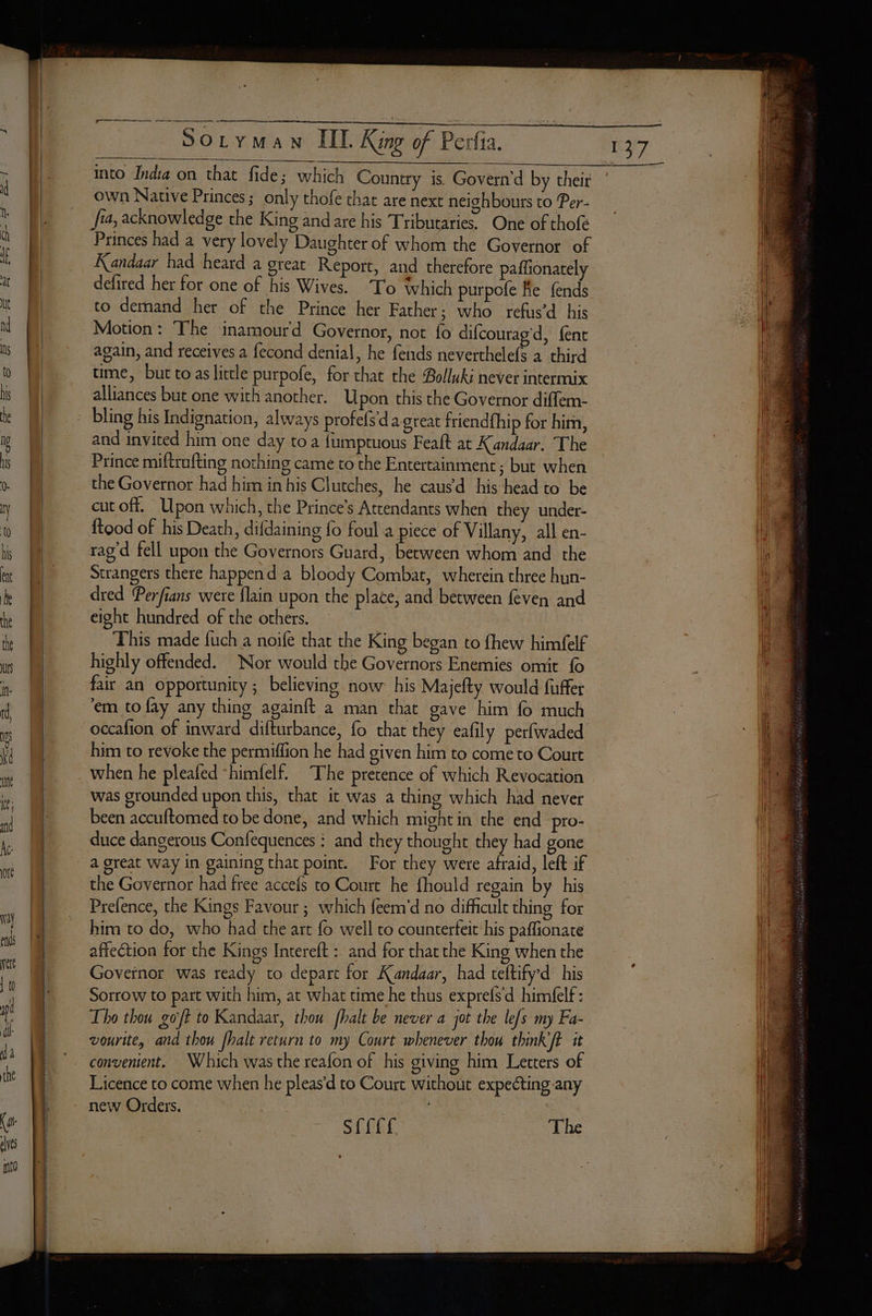 into India on that fide; which Country is. Govern'd by their own Native Princes; only thofe thar are next neighbours to Per- n : . . . © A Jia, acknowledge the King and are his Tributaries. One of thofé Princes had a very lovely Daughter of whom the Governor of ce defired her for one of his Wives. To which purpofe Fe fends to demand her of the Prince her Father; who refus’d his Motion: The inamourd Governor, not fo difcourag'd, {ent again, and receives a fecond denial, he fends neverthelefs a third time, but to as litcle purpofe, for that the Bolluki never intermix alliances but one with another. Upon this the Governor diffem- bling his Indignation, always profefs d'a great friendfhip for hira, and invited him one day toa fumptuous Feaft at Kandaar. The Prince miftrufting nothing camé to the Entertainment; but when the Governor had him in his Clutches, he causd his head to be cut off. Upon which, the Prince’s Attendants when they under- ftood of his Death, difdaining fo foul a piece of Villany, all en- rag’d fell upon the Governors Guard, between whom and the Strangers there happend a bloody Combat, wherein three hun- dred Perfians were {lain upon the place, and between feven and eight hundred of the others. This made fuch a noife that the King began to fhew himfelf highly offended. Nor would the Governors Enemies omit {0 fair an opportunity; believing now his Majefty would fuffer em to fay any thing againft a man that gave him fo much occafion of inward difturbance, fo that they eafily perfwaded him to revoke the permiffion he had given him to come to Court when he pleafed “himfelf. The pretence of which Revocation was grounded upon this, that ic was a thing which had never been accuftomed to be done, and which might in the end pro- duce dangerous Confequences : and they thought they had gone a great way in gaining that point. For they were afraid, left if the Governor had free accefs to Court he fhould regain by his Prefence, the Kings Favour ; which feem'd no difficult thing for him to do, who had the art fo well to counterfeit his paflionate affection for the Kings Intereft : and for that the King when the Goveinor was ready to depart for Kandaar, had teftifyd his Sorrow to part with him, at what time he thus exprefs d himfelf: Tho thou goft to Kandaar, thou fhalt be never a jot the lefs my Fa- vourite, and thou fhalt return to my Court whenever thou think ft it convenient. Which was the reafon of his giving him Letters of Licence to come when he pleas’d to Court without expecting any new Orders. SC The
