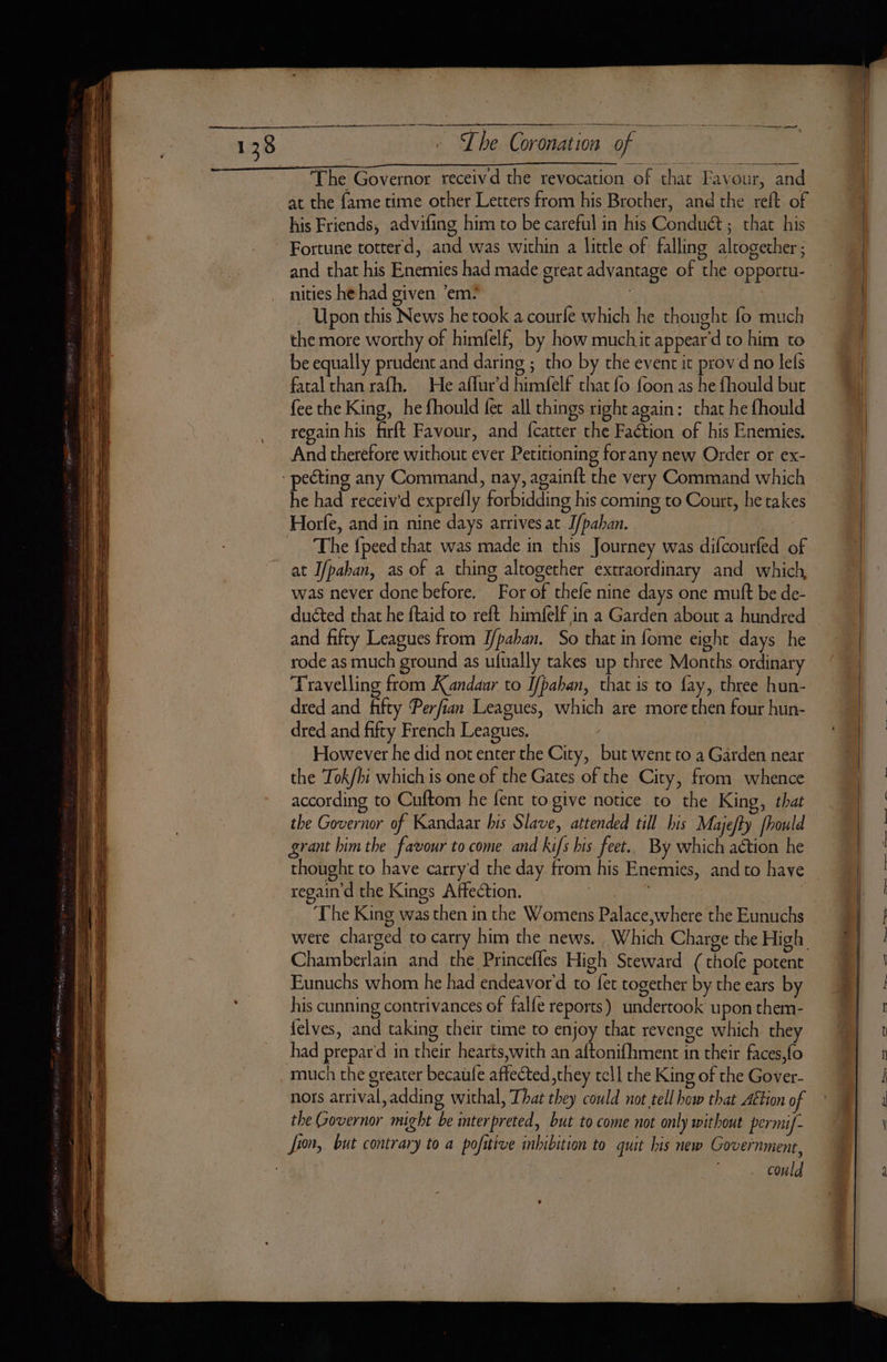 ee. 138 D ~ Lhe Coronation of The Governor receivd the revocation of that Favour, and at the {ame time other Letters from his Brother, and the reft of his Friends, advifing him to be careful in his Conduct ; that his Fortune totterd, and was within a little of falling altogether ; and that his Enemies had made great advantage of the opportu- nities he had given ‘em? | Upon this News he took a courfe which he thought fo much the more worthy of himfelf, by how muchit appear'd to him to be equally prudent and daring ; tho by the event it provd no lefs fatal chan rafh. He affur’d himfelf that fo foon as he fhould but fee the King, he fhould fer all things right again: that he fhould regain his firft Favour, and fcatter the Faction of his Enemies. And therefore without ever Petitioning forany new Order or ex- he had receivd exprelly forbidding his coming to Court, he takes Horfe, and in nine days arrives at J/paban. The {peed that was made in this Journey was difcourfed of at I/paban, as of a thing altogether extraordinary and which was never done before. For of thefe nine days one mutt be de- ducted that he ftaid to reft himfelf in a Garden about a hundred and fifty Leagues from I/paban. So that in fome eight days he rode as much ground as ufually takes up three Months ordinary Travelling from Kandaur to Ifbaban, that is to fay, three hun- dred and fifty Perfian Leagues, which are more then four hun- dred and fifty French Leagues. However he did not enter the City, but went to a Garden near the Tok/hi which is one of the Gates of the City, from whence according to Cuftom he fent to give notice to the King, that the Governor of Kandaar his Slave, attended till his Majefty fhould grant him the favour to come and kifs his feet.. By which action he thought to have carry d the day from his Enemies, and to have regain d the Kings Affection. | The King was then in the Womens Palace where the Eunuchs Chamberlain and the Princefles High Steward (thofe potent Eunuchs whom he had endeavor'd to fet together by the ears by his cunning contrivances of falfe reports) undertook upon them- felves, and taking their time to enjoy that revenge which they had prepar'd in their hearts,with an aftonifhment in their faces,fo much the greater becaufe affected ,they tell the King of the Gover- nots arrival,adding withal, That they could not tell how that Aétion o the Governor might be mterpreted, but to come not only without permif- Jion, but contrary to a pofitive inhibition to quit his new Government, could